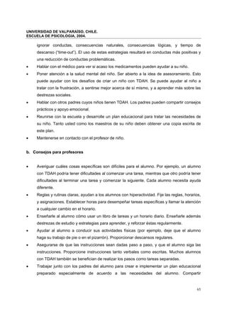 UNIVERSIDAD DE VALPARAÍSO, CHILE.
ESCUELA DE PSICOLOGIA, 2004.
65
ignorar conductas, consecuencias naturales, consecuencias lógicas, y tiempo de
descanso (“time-out”). El uso de estas estrategias resultará en conductas más positivas y
una reducción de conductas problemáticas.
• Hablar con el médico para ver si acaso los medicamentos pueden ayudar a su niño.
• Poner atención a la salud mental del niño. Ser abierto a la idea de asesoramiento. Esto
puede ayudar con los desafíos de criar un niño con TDAH. Se puede ayudar al niño a
tratar con la frustración, a sentirse mejor acerca de sí mismo, y a aprender más sobre las
destrezas sociales.
• Hablar con otros padres cuyos niños tienen TDAH. Los padres pueden compartir consejos
prácticos y apoyo emocional.
• Reunirse con la escuela y desarrolle un plan educacional para tratar las necesidades de
su niño. Tanto usted como los maestros de su niño deben obtener una copia escrita de
este plan.
• Mantenerse en contacto con el profesor de niño.
b. Consejos para profesores
• Averiguar cuáles cosas específicas son difíciles para el alumno. Por ejemplo, un alumno
con TDAH podría tener dificultades al comenzar una tarea, mientras que otro podría tener
dificultades al terminar una tarea y comenzar la siguiente. Cada alumno necesita ayuda
diferente.
• Reglas y rutinas claras, ayudan a los alumnos con hiperactividad. Fije las reglas, horarios,
y asignaciones. Establecer horas para desempeñar tareas específicas y llamar la atención
a cualquier cambio en el horario.
• Enseñarle al alumno cómo usar un libro de tareas y un horario diario. Enseñarle además
destrezas de estudio y estrategias para aprender, y reforzar éstas regularmente.
• Ayudar al alumno a conducir sus actividades físicas (por ejemplo, deje que el alumno
haga su trabajo de pie o en el pizarrón). Proporcionar descansos regulares.
• Asegurarse de que las instrucciones sean dadas paso a paso, y que el alumno siga las
instrucciones. Proporcione instrucciones tanto verbales como escritas. Muchos alumnos
con TDAH también se benefician de realizar los pasos como tareas separadas.
• Trabajar junto con los padres del alumno para crear e implementar un plan educacional
preparado especialmente de acuerdo a las necesidades del alumno. Compartir
 