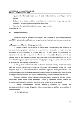 UNIVERSIDAD DE VALPARAÍSO, CHILE.
ESCUELA DE PSICOLOGIA, 2004.
66
regularmente información sobre cómo le está yendo al alumno en el hogar y en la
escuela.
• Es bueno tener altas expectativas para el alumno, pero al mismo tiempo hay que estar
dispuesto a probar nuevas maneras de hacer las cosas.
• Maximizar las oportunidades del alumno para lograr el éxito.
(Ver Anexo Nº 18)
5.5. Terapia Psicológica
Existen dos tipos de intervención psicológica más utilizados en el tratamiento de niños
con TDAH; la terapia de modificación del comportamiento y la terapia cognitivo-comportamental.
a) Terapia de modificación del comportamiento
El principal objetivo de la terapia de modificación comportamental es aumentar el
comportamiento apropiado y disminuir el comportamiento inapropiado. La mejor forma de
influenciar un comportamiento es ponerle atención. La mejor forma de incrementar un
comportamiento deseable es “Agarrar al niño en una buena acción”. El comportamiento es
definido como un acto o acción específica, aunque se debe saber que antes de un acto o acción
específica hay algo previo (llamado un antecedente) y algo que sigue, que desestimula o alienta
la repetición del acto (llamado consecuencia).
El manejo comportamental consiste en cambiar los antecedentes y las consecuencias
para que el comportamiento del niño cambie. En la casa y en la escuela el niño con THDA
responde mejor en un ambiente estructurado. En éste las reglas son claras y consistentes y las
consecuencias son manifestadas antes de tiempo y corregidas inmediatamente. Los premios y
recompensas son abundantes, los elogios son frecuentes y el feedback negativo es mínimo.
Se deben establecer rutinas, construyendo oportunidades para que el niño sea exitoso,
anticipando donde pueda ocurrir dificultades, padres y profesores pueden cambiar los
antecedentes y cultivar los ambientes que aumenten el comportamiento apropiado.
El manejo comportamental requiere práctica y paciencia, los cambios del
comportamiento llevan tiempo. Se pueden utilizar representaciones gráficas para modificar el
comportamiento.
Hay dos tipos básicos:
 