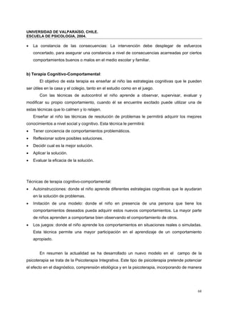 UNIVERSIDAD DE VALPARAÍSO, CHILE.
ESCUELA DE PSICOLOGIA, 2004.
68
• La constancia de las consecuencias: La intervención debe desplegar de esfuerzos
concertado, para asegurar una constancia a nivel de consecuencias acarreadas por ciertos
comportamientos buenos o malos en el medio escolar y familiar.
b) Terapia Cognitivo-Comportamental:
El objetivo de esta terapia es enseñar al niño las estrategias cognitivas que le pueden
ser útiles en la casa y el colegio, tanto en el estudio como en el juego.
Con las técnicas de autocontrol el niño aprende a observar, supervisar, evaluar y
modificar su propio comportamiento, cuando él se encuentre excitado puede utilizar una de
estas técnicas que lo calmen y lo relajen.
Enseñar al niño las técnicas de resolución de problemas le permitirá adquirir los mejores
conocimientos a nivel social y cognitivo. Esta técnica le permitirá:
• Tener conciencia de comportamientos problemáticos.
• Reflexionar sobre posibles soluciones.
• Decidir cual es la mejor solución.
• Aplicar la solución.
• Evaluar la eficacia de la solución.
Técnicas de terapia cognitivo-comportamental:
• Autoinstrucciones: donde el niño aprende diferentes estrategias cognitivas que le ayudaran
en la solución de problemas.
• Imitación de una modelo: donde el niño en presencia de una persona que tiene los
comportamientos deseados pueda adquirir estos nuevos comportamientos. La mayor parte
de niños aprenden a comportarse bien observando el comportamiento de otros.
• Los juegos: donde el niño aprende los comportamientos en situaciones reales o simuladas.
Esta técnica permite una mayor participación en el aprendizaje de un comportamiento
apropiado.
En resumen la actualidad se ha desarrollado un nuevo modelo en el campo de la
psicoterapia se trata de la Psicoterapia Integrativa. Este tipo de psicoterapia pretende potenciar
el efecto en el diagnóstico, comprensión etiológica y en la psicoterapia, incorporando de manera
 