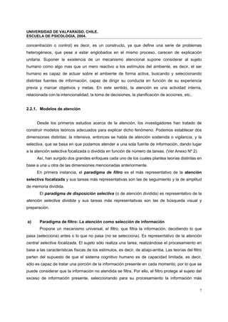 UNIVERSIDAD DE VALPARAÍSO, CHILE.
ESCUELA DE PSICOLOGIA, 2004.
7
concentración o control) es decir, es un constructo, ya que define una serie de problemas
heterogéneos, que pese a estar englobados en el mismo proceso, carecen de explicación
unitaria. Suponer la existencia de un mecanismo atencional supone considerar al sujeto
humano como algo mas que un mero reactivo a los estímulos del ambiente, es decir, el ser
humano es capaz de actuar sobre el ambiente de forma activa, buscando y seleccionando
distintas fuentes de información, capaz de dirigir su conducta en función de su experiencia
previa y marcar objetivos y metas. En este sentido, la atención es una actividad interna,
relacionada con la intencionalidad, la toma de decisiones, la planificación de acciones, etc..
2.2.1. Modelos de atención
Desde los primeros estudios acerca de la atención, los investigadores han tratado de
construir modelos teóricos adecuados para explicar dicho fenómeno. Podemos establecer dos
dimensiones distintas: la intensiva, entonces se habla de atención sostenida o vigilancia, y la
selectiva, que se basa en que podamos atender a una sola fuente de información, dando lugar
a la atención selectiva focalizada o dividida en función de número de tareas. (Ver Anexo Nº 2)
Así, han surgido dos grandes enfoques cada uno de los cuales plantea teorías distintas en
base a una u otra de las dimensiones mencionadas anteriormente.
En primera instancia, el paradigma de filtro es el más representativo de la atención
selectiva focalizada y sus tareas más representativas son las de seguimiento y la de amplitud
de memoria dividida.
El paradigma de disposición selectiva (o de atención dividida) es representativo de la
atención selectiva dividida y sus tareas más representativas son las de búsqueda visual y
preparación.
a) Paradigma de filtro: La atención como selección de información
Propone un mecanismo universal, el filtro, que filtra la información, decidiendo lo que
pasa (selecciona) antes o lo que no pasa (no se selecciona). Es representativo de la atención
central selectiva focalizada. El sujeto sólo realiza una tarea, realizándose el procesamiento en
base a las características físicas de los estímulos, es decir, de abajo-arriba. Las teorías del filtro
parten del supuesto de que el sistema cognitivo humano es de capacidad limitada, es decir,
sólo es capaz de tratar una porción de la información presente en cada momento, por lo que se
puede considerar que la información no atendida se filtra. Por ello, el filtro protege al sujeto del
exceso de información presente, seleccionando para su procesamiento la información más
 