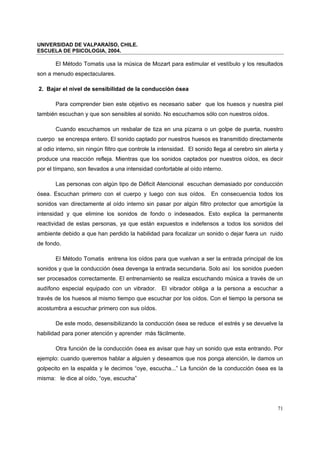 UNIVERSIDAD DE VALPARAÍSO, CHILE.
ESCUELA DE PSICOLOGIA, 2004.
71
El Método Tomatis usa la música de Mozart para estimular el vestíbulo y los resultados
son a menudo espectaculares.
2. Bajar el nivel de sensibilidad de la conducción ósea
Para comprender bien este objetivo es necesario saber que los huesos y nuestra piel
también escuchan y que son sensibles al sonido. No escuchamos sólo con nuestros oídos.
Cuando escuchamos un resbalar de tiza en una pizarra o un golpe de puerta, nuestro
cuerpo se encrespa entero. El sonido captado por nuestros huesos es transmitido directamente
al odio interno, sin ningún filtro que controle la intensidad. El sonido llega al cerebro sin alerta y
produce una reacción refleja. Mientras que los sonidos captados por nuestros oídos, es decir
por el tímpano, son llevados a una intensidad confortable al oído interno.
Las personas con algún tipo de Déficit Atencional escuchan demasiado por conducción
ósea. Escuchan primero con el cuerpo y luego con sus oídos. En consecuencia todos los
sonidos van directamente al oído interno sin pasar por algún filtro protector que amortigüe la
intensidad y que elimine los sonidos de fondo o indeseados. Esto explica la permanente
reactividad de estas personas, ya que están expuestos e indefensos a todos los sonidos del
ambiente debido a que han perdido la habilidad para focalizar un sonido o dejar fuera un ruido
de fondo.
El Método Tomatis entrena los oídos para que vuelvan a ser la entrada principal de los
sonidos y que la conducción ósea devenga la entrada secundaria. Solo así los sonidos pueden
ser procesados correctamente. El entrenamiento se realiza escuchando música a través de un
audífono especial equipado con un vibrador. El vibrador obliga a la persona a escuchar a
través de los huesos al mismo tiempo que escuchar por los oídos. Con el tiempo la persona se
acostumbra a escuchar primero con sus oídos.
De este modo, desensibilizando la conducción ósea se reduce el estrés y se devuelve la
habilidad para poner atención y aprender más fácilmente.
Otra función de la conducción ósea es avisar que hay un sonido que esta entrando. Por
ejemplo: cuando queremos hablar a alguien y deseamos que nos ponga atención, le damos un
golpecito en la espalda y le decimos “oye, escucha...” La función de la conducción ósea es la
misma: le dice al oído, “oye, escucha”
 