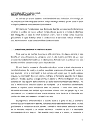UNIVERSIDAD DE VALPARAÍSO, CHILE.
ESCUELA DE PSICOLOGIA, 2004.
72
Lo ideal es que el oído obedezca instantáneamente esta instrucción. Sin embargo, en
las personas con SDA esto puede tomar un tiempo mas largo debido a que los oídos no están
listos para procesar el sonido entrante oportunamente.
El tratamiento Tomatis repara esta deficiencia. Cuando comenzamos el entrenamiento
enviamos el sonido a los huesos un buen tiempo antes de que se lo enviemos al oído (hasta
250 milisegundos en caso de déficit atencional severo). Con el tiempo vamos reduciendo
gradualmente el lapso de tiempo entre el sonido enviado a los huesos y el que enviamos al
oído. Así reeducamos a usar correctamente la conducción ósea.
3. Corrección de problemas de lateralidad auditiva
Para sorpresa de muchos, tenemos un oído dominante. En algunos domina el oído
derecho, en otros el izquierdo. La ventaja de tener el oído derecho dominante es que este
procesa más rápido la información que el oído izquierdo. Por esta razón la gente que tiene oído
derecho dominante parecen siempre poner mejor atención.
El oído derecho procesa la información más rápido porque la envía directamente al
hemisferio izquierdo del cerebro, el cual se especializa en procesar el lenguaje. En cambio el
oído izquierdo envía la información al lado derecho del cerebro que no puede procesar
lenguaje. La información debe ser entonces redirigida al hemisferio izquierdo vía el Corpus
Callosum. Debido a que hay un largo camino por recorrer la información llega con atraso. Las
personas con oído izquierdo dominante tiene que correr tras la información todo el tiempo. No
solo la información es lenta sino además es incompleta. En la transferencia del hemisferio
derecho al izquierdo ciertas frecuencias altas son perdidas. Y como vimos antes, estas
frecuencias son claves para distinguir algunos sonidos similares como por ejemplo B y P. Las
personas con oído izquierdo dominante no solo tiene que correr detrás de la información sino
que también deben recomponer un mensaje incompleto.
El programa de entrenamiento de la escucha ayuda a la gente con SDA a aprender a
controlar su audición con el oído derecho. Para ello durante todo el tratamiento vamos pasando
gradualmente el sonido hacia el oído derecho. También se hacen ciertos ejercicios de lectura
en un micrófono acoplado a un equipo electrónico. Filtramos la voz y la devolvemos
exclusivamente al oído derecho. Esto enseña a escucharse a si mismo y a desarrollar la
 