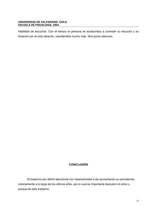 UNIVERSIDAD DE VALPARAÍSO, CHILE.
ESCUELA DE PSICOLOGIA, 2004.
73
habilidad de escuchar. Con el tiempo la persona se acostumbra a controlar su escucha y su
fonación por el oído derecho, resultándole mucho más fácil poner atención.
CONCLUSIÓN
El trastorno por déficit atencional con hiperactividad a ido aumentando su prevalencia
notoriamente a lo largo de los últimos años, por lo cual es importante descubrir el cómo y
porqué de este trastorno.
 