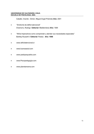 UNIVERSIDAD DE VALPARAÍSO, CHILE.
ESCUELA DE PSICOLOGIA, 2004.
75
Caballo, Vicente - Simón, Miguel Angel Pirámide Año: 2001
• “Síndrome de déficit atencional”
Chamorro, Rodrigo Editorial: Mediterráneo Año: 1994
• “Niños hiperactivos como comprender y atender sus necesidades especiales”
Barkley Russell A Editorial: Paidos Año: 1998
• www.deficitatencional.cl
• www.buenasalud.com
• www.paidopsiquiatria.com
• www.Psicopedagogía.com
• www.planetamama.com
 