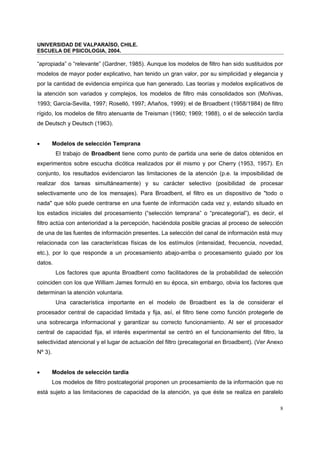 UNIVERSIDAD DE VALPARAÍSO, CHILE.
ESCUELA DE PSICOLOGIA, 2004.
8
“apropiada” o “relevante” (Gardner, 1985). Aunque los modelos de filtro han sido sustituidos por
modelos de mayor poder explicativo, han tenido un gran valor, por su simplicidad y elegancia y
por la cantidad de evidencia empírica que han generado. Las teorías y modelos explicativos de
la atención son variados y complejos, los modelos de filtro más consolidados son (Moñivas,
1993; García-Sevilla, 1997; Roselló, 1997; Añaños, 1999): el de Broadbent (1958/1984) de filtro
rígido, los modelos de filtro atenuante de Treisman (1960; 1969; 1988), o el de selección tardía
de Deutsch y Deutsch (1963).
• Modelos de selección Temprana
El trabajo de Broadbent tiene como punto de partida una serie de datos obtenidos en
experimentos sobre escucha dicótica realizados por él mismo y por Cherry (1953, 1957). En
conjunto, los resultados evidenciaron las limitaciones de la atención (p.e. la imposibilidad de
realizar dos tareas simultáneamente) y su carácter selectivo (posibilidad de procesar
selectivamente uno de los mensajes). Para Broadbent, el filtro es un dispositivo de "todo o
nada" que sólo puede centrarse en una fuente de información cada vez y, estando situado en
los estadios iniciales del procesamiento (“selección temprana” o “precategorial”), es decir, el
filtro actúa con anterioridad a la percepción, haciéndola posible gracias al proceso de selección
de una de las fuentes de información presentes. La selección del canal de información está muy
relacionada con las características físicas de los estímulos (intensidad, frecuencia, novedad,
etc.), por lo que responde a un procesamiento abajo-arriba o procesamiento guiado por los
datos.
Los factores que apunta Broadbent como facilitadores de la probabilidad de selección
coinciden con los que William James formuló en su época, sin embargo, obvia los factores que
determinan la atención voluntaria.
Una característica importante en el modelo de Broadbent es la de considerar el
procesador central de capacidad limitada y fija, así, el filtro tiene como función protegerle de
una sobrecarga informacional y garantizar su correcto funcionamiento. Al ser el procesador
central de capacidad fija, el interés experimental se centró en el funcionamiento del filtro, la
selectividad atencional y el lugar de actuación del filtro (precategorial en Broadbent). (Ver Anexo
Nº 3).
• Modelos de selección tardía
Los modelos de filtro postcategorial proponen un procesamiento de la información que no
está sujeto a las limitaciones de capacidad de la atención, ya que éste se realiza en paralelo
 