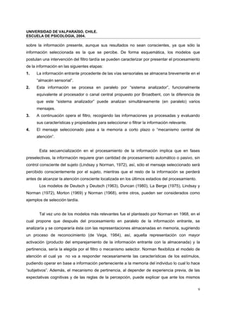 UNIVERSIDAD DE VALPARAÍSO, CHILE.
ESCUELA DE PSICOLOGIA, 2004.
9
sobre la información presente, aunque sus resultados no sean conscientes, ya que sólo la
información seleccionada es la que se percibe. De forma esquemática, los modelos que
postulan una intervención del filtro tardía se pueden caracterizar por presentar el procesamiento
de la información en las siguientes etapas:
1. La información entrante procedente de las vías sensoriales se almacena brevemente en el
“almacén sensorial”.
2. Esta información se procesa en paralelo por “sistema analizador”, funcionalmente
equivalente al procesador o canal central propuesto por Broadbent, con la diferencia de
que este “sistema analizador” puede analizan simultáneamente (en paralelo) varios
mensajes.
3. A continuación opera el filtro, recogiendo las informaciones ya procesadas y evaluando
sus características y propiedades para seleccionar o filtrar la información relevante.
4. El mensaje seleccionado pasa a la memoria a corto plazo o “mecanismo central de
atención”.
Esta secuencialización en el procesamiento de la información implica que en fases
preselectivas, la información requiere gran cantidad de procesamiento automático o pasivo, sin
control consciente del sujeto (Lindsay y Norman, 1972), así, sólo el mensaje seleccionado será
percibido conscientemente por el sujeto, mientras que el resto de la información se perderá
antes de alcanzar la atención consciente localizada en los últimos estadios del procesamiento.
Los modelos de Deutsch y Deutsch (1963), Duncan (1980), La Berge (1975), Lindsay y
Norman (1972), Morton (1969) y Norman (1968), entre otros, pueden ser considerados como
ejemplos de selección tardía.
Tal vez uno de los modelos más relevantes fue el planteado por Norman en 1968, en el
cual propone que después del procesamiento en paralelo de la información entrante, se
analizaría y se compararía ésta con las representaciones almacenadas en memoria, sugiriendo
un proceso de reconocimiento (de Vega, 1984), así, aquella representación con mayor
activación (producto del emparejamiento de la información entrante con la almacenada) y la
pertinencia, sería la elegida por el filtro o mecanismo selector. Norman flexibiliza el modelo de
atención el cual ya no va a responder necesariamente las características de los estímulos,
pudiendo operar en base a información perteneciente a la memoria del individuo lo cual lo hace
“subjetivos”. Además, el mecanismo de pertinencia, al depender de experiencia previa, de las
expectativas cognitivas y de las reglas de la percepción, puede explicar que ante los mismos
 