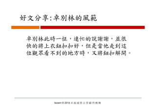 好文分享:卓別林的風範好文分享:卓別林的風範
卓別林此時一怔，連忙的說謝謝，並很
快的將上衣鈕扣扣好，但是當他走到這
位觀眾看不到的地方時，又將鈕扣解開。位觀眾看不到的地方時 又將鈕扣解開
Isoiem © 2014 卓 越 國 際 企 管 顧 問 機 構
 