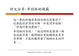 好文分享:卓別林的風範好文分享:卓別林的風範
這一幕恰好被前來採訪的記者看到了，
記者感到非常的不解，於是問卓別林：
「你為什麼這麼做？」你為什麼這麼做？」
卓別林回答說：「我這時候是要演一個
長途拔涉者 鬆開鈕扣更能顯現出其辛長途拔涉者，鬆開鈕扣更能顯現出其辛
苦勞頓，才能給觀眾留下栩栩如生的印
象象。」
Isoiem © 2014 卓 越 國 際 企 管 顧 問 機 構
 
