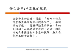 好文分享:卓別林的風範好文分享:卓別林的風範
記者卻更加困惑，問道：「那剛才你為
什麼不直接告訴那位觀眾呢？」，卓別
林回答道：「要解釋觀眾的誤會，有的林回答道 要解釋觀眾的誤會 有的
是時間。而此時最重要的，是以一顆感
謝的人來接受別人善意的提醒，並且在謝的人來接受別人善意的提醒，並且在
態度上給予回報！」
Isoiem © 2014 卓 越 國 際 企 管 顧 問 機 構
 