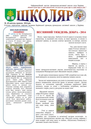 Інформаційний листок громадсько-активної школи села Борівка
«Кожен думає про те, щоб змінити світ, але ніхто не думає про те, щоб змінити себе ”
№ 45 квітень-травень 2014 рік
Спільне періодичне народне видання Борівської громади, громадсько активної школи с. Борівка
ВЕСНЯНИЙ ТИЖДЕНЬ ДОБРА - 2014
Весна - гарна пора року. Люблять її діти й дорослі за весняну пісню
струмочків, за весняний спів птахів, за ніжні проліски, за килим із
шовкової травиці, за ласкаве сонячне проміння, за повітря, напоєне
запахом молодого листя.
Так, саме весною наші
серця б’ються швидше і
так хочеться змінити все
навколо: прибрати в
оселях, змити бруд з
вікон, розфарбувати
навколишній світ в
яскраві кольори.
Щороку, в період з
березня по квітень, у
Борівській ГАШ, як і в
інших громадсько-активних школах, розпочинається підготовка та
планування Міжнародної акції «Весняний тиждень добра».
За цей період ініціативною групою ГАШ розробляється план дій,
який вивішують на видному місці на першому поверху школи.
Заходи які запропонували для учнів та учасників цього року, були
різного направлення: екологічні уроки та виховні години, трудові
десанти та озеленення території, підтримка української армії,
допомога людям та дітям з особливими потребами, виставки
малюнків і творів, участь у роздумах на задані теми.
«Весняний тиждень
добра-2014 року» тривав
з 11 по 17 квітня. На
загальношкільній лінійні
було оголошено план дій
та можливі заходи.
Кожен акційний день
мав свою назву, свою
мету.
Учні та дорослі
самостійно обирали в
яких з них взяти участь.
Звичайно, для підтримки та активізації настрою волонтерів та
учасників, пропонувалися заклики дня: «Нагодуй голодну тваринку і
вона подарує тобі свою ласку та любов», «Посміхнись ближньому і
щасливих людей стане більше» ...
ШКІЛЬНІ НОВИНИ
ОФІЦІЙНО!
23 квітня на базі Комарівського
НВО відбувся районний етап
Всеукраїнської військово –
патріотичної спортивної гри „Зірниця”
за участю 29 команд шкіл району.
Команду Борівського НВО
представляли 11 учнів з 6-9 класів:
Кедич Сергій, Кромбет Олена, Зозуля
Валентин, Клімук Дмитро, Ковальчук
Катерина, Каменчук Діана, Саворона
Віталій, Абрамова Наталія, Сопленко
Аліна, Ковальчук Діана, Снитко
Віталій Вітаємо команду за гідну
участь в спортивній боротьбі!
14 травня 2014 року на базі
Борівського НВО відбувся семінар-
супутник заступників директорів з
навчально-виховної роботи району з
проблеми: “ГАШ як засіб управління
якістю освіти: напрацювання,
проблеми, перспективи”. Виступили
Матейчук О.В. – завідуюча районним
методичним кабінетом та методист
РМК Українець Н. М. Досвідом
роботи школи поділились директор
школи Коцюба В.С. та координатор
школи Грама Н.М. Директор
Ясногородського НВО Шамота Люба
Миколаївна навела власні приклади
роботи школи та громади села.
Учасники семінару мали можливість
відвідати виховний захід «Низький
уклін Вам, матері!», який показав
спільну роботу школи, фольклорного
гурту «Борівчанка» та сільського
клубу. Було презентовано твори
виставкової кімнати, де до уваги
гостей були представлені роботи,
виготовлені власними руками учнів,
членів громадської організації
«Росток».
 