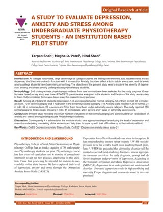 Int J Cur Res Rev | Vol 8 • Issue 20 • October 2016 20
Orignal Research Article
A STUDY TO EVALUATE DEPRESSION,
ANXIETY AND STRESS AMONG
UNDERGRADUATE PHYSIOTHERAPY
STUDENTS - AN INSTITUTION BASED
PILOT STUDY
Tarpan Shah1
, Megha D. Patel2
, Hiral Shah3
1
Associate Professor and Vice Principal, Shree Swaminarayan Physiotherapy College, Surat; 2
Internee, Shree Swaminarayan Physiotherapy
College, Surat; 3
Senior Assistant Professor, Shree Swaminarayan Physiotherapy College, Surat.
ABSTRACT
Introduction: At colleges nationwide, large percentage of college students are feeling overwhelmed, sad, hopelessness and so
depressed that they are unable to function well. It is seen that Anxiety disorders affect a lot to adults every year, and its levels
among college students have been rising since long. The objective of the present study was to explore the severity of depres-
sion, anxiety and stress among undergraduate physiotherapy students.
Methodology: 246 undergraduate physiotherapy students from one institute have been selected for the study purpose .Ques-
tionnaire based survey study was done. A DASS 21 questionnaire was given to the students and the aim of the study was explain
to them. Duly completed forms were taken away for research study purpose.
Result: Among all of total 246 students; Depression-145 were reported under normal category, 52 of them in mild, 35 in moder-
ate level, 10 in severe category and 4 had fallen in the extremely severe category. The Anxiety scale reported 125 in normal, 34
in mild, 49 in moderate level, 20 in severe and 18 of them have been under extremely severe category. The study reported 159
normal cases for Stress scale, 35 were in mild, 31 in moderate, 20 in severe and 1 case in extremely severe score.
Conclusion: Present study revealed maximum number of students in the normal category and some student’s in raised level of
anxiety and stress among undergraduate Physiotherapy students.
Discussion: Consequently it is advised that the institute should take appropriate steps for reducing the level of depression and
stress by undertaking counseling of the students and help them to cope up with their difficulties up to the institutional limit.
Key Words: DASS-Depression Anxiety Stress Scale, DASS21-Depression anxiety stress scale 21
Corresponding Author:
Tarpan Shah, Shree Swaminarayan Physiotherapy College, Kadodara, Surat, Gujrat, India.
Mobile: 09638393381; E-mail: tarpanshah@hotmail.com
Received: 06.06.2016	 Revised: 27.06.2016	 Accepted: 20.07.2016
INTRODUCTION AND BACKGROUND
Physiotherapy College in Surat, Shree Swaminarayan Physi-
otherapy College has an intake capacity of 50 undergradu-
ates Physiotherapy students per year. Physiotherapy course
has four years of curriculum and 6 months of compulsory
internship to get the best practical experience in this dura-
tion. These four years may be stressful for students to suc-
cessfully realize their dreams. We have explored their level
of depression, anxiety and stress through the Depression
Anxiety Stress Scale (DASS21).
Depression has afflicted mankind ever since its inception. It
has attracted public interest rather recently 1
. WHO rates de-
pression to be the world’s fourth most disabling health prob-
lems 2
. WHO has projected that depressive disorder will be
ranked as second most disabling disorders, unless appropri-
ate measures are taken for early diagnosis, prompt and ef-
fective treatment and prevention of depression. According to
the National Depressive and Manic Depressive Association
(NDMDA), depression is an undergraduate and undertreated
disorder.3
Untreated depression results in high morbidity and
mortality. Proper diagnosis and treatment cannot be overem-
phasized.4
IJCRR
Section: Healthcare
Sci. Journal
Impact Factor
4.016
 