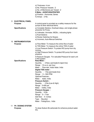 d) Thickness: 4 mm
d) No. Pressure Vessels : 2
e) No. of Membrane per Vessel : 2
f) Make : AVENTURA/PENTIER
g) Position : Horizontal, Series
h) Arrays : 2 No.
9 ELECTRICAL PANEL
Purpose A control panel is provided as a safety measure for the
pumps & other electrical items.
Specifications a) Complete Starters, Overload relays, and single-phase
preventor for Pump.
b) Voltmeter, Ammeter, MCB’s , indicating lights
c) Push Buttons
d) Rocker Switches for Dosers
e) Incomers, Auto-Manual Switches
10 INSTRUMENTATION
Purpose a) Flow Meter: To measure the online flow of water
b) TDS Meter: To measure the online TDS of water
c) Low Pressure Switch: To protect RO pump from dry
running
e) High Pressure Switch: To protect RO pump from back
pressure
f) Pressure Gauges: For calculate Pressure for each unit
in RO system
Specifications Rota Meter :
Quantity : 2 Nos.( permeate & reject line)
Range : 10 cu.m. per hour
Make : Flow star, India/ Aster, India
Digital TDS meter :
Quantity : 1 No.(permeate line)
Range : 0 – 500 PPM
Optional Features :
Make : Aster, India
Pressure Switch :
Quantity : 2 No.(Low & High)
Range : 0-450 psi
Make : Indfos, India
Pressure Gauges :
Quantity : 6 No.
Range : 0 – 7 bar
Dail Size : 6 inches
Type : Bourdon
Make : Feibig/Guru, India
11 Ph DOSING SYSTEM
Purpose To dose Sodium Bi-carbonate for enhance product water
PH.
 