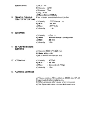Specifications a) MOC : PP
b) Capacity : 5 LPH
c) Pressure : 7 Bar
d) Qty. : 1 No.
e) Make :Etatron DS,Italy
12 OZONE BLENDING &
TREATED WATER TANK
Price included saperately in the price offer
a) Capacity : 5000 Liters x 1 no
b) MOC : SS 304
c) Make : PPF India
d) Quantity : 1 No
13 OZONATER
a) Capacity : 8 Gm/ Hr.
b) Make : Kranti/Creative Concept India
c) MOC : SS 304
d) Quantity : 1 No
14 SS PUMP FOR OZONE
BLENDING
a) Capacity: 5000 LPH @25 mwc
b) Make: Willo / CRI,
c) MOC: Ozone resistant SS 304
15 U.V.Sterlizer a) Capacity : 4000lph
b) MOC : SS 304
c) Make : Standard with Philips
d) Quantity : 1 No.
16 PLUMBING & FITTINGS
a) Valves, pipelines RO module is in SS304 after MF, till
the permeate line termination point.
b) NRV’s, pressure relief valves, wherever needed
c) The System will be on common MS base frame.
 