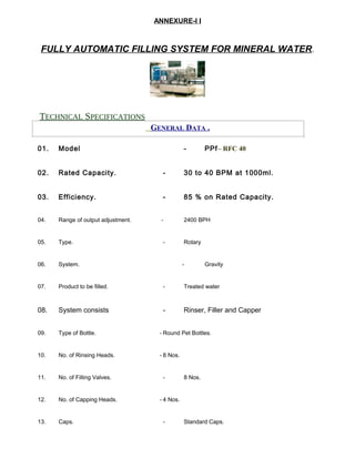 ANNEXURE-I I
FULLY AUTOMATIC FILLING SYSTEM FOR MINERAL WATER.
TECHNICAL SPECIFICATIONS
GENERAL DATA .
01. Model - PPf– RFC 40
02. Rated Capacity. - 30 to 40 BPM at 1000ml.
03. Efficiency. - 85 % on Rated Capacity.
04. Range of output adjustment. - 2400 BPH
05. Type. - Rotary
06. System. - Gravity
07. Product to be filled. - Treated water
08. System consists - Rinser, Filler and Capper
09. Type of Bottle. - Round Pet Bottles.
10. No. of Rinsing Heads. - 8 Nos.
11. No. of Filling Valves. - 8 Nos.
12. No. of Capping Heads. - 4 Nos.
13. Caps. - Standard Caps.
 