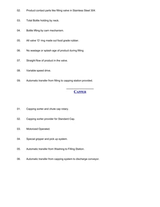 02. Product contact parts like filling valve in Stainless Steel 304.
03. Total Bottle holding by neck.
04. Bottle lifting by cam mechanism.
05. All valve ‘O’ ring made out food grade rubber.
06. No wastage or splash age of product during filling
07. Straight flow of product in the valve.
08. Variable speed drive.
09. Automatic transfer from filling to capping station provided.
CAPPER
01. Capping sorter and chute cap rotary.
02. Capping sorter provider for Standard Cap.
03. Motorized Operated.
04. Special gripper and pick up system.
05. Automatic transfer from Washing to Filling Station.
06. Automatic transfer from capping system to discharge conveyor.
 
