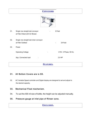 CONVEYORS
01. Single row straight slat conveyor - 8 Feet
at Filler Infeed with Air Blower.
02. Single row straight slat chain conveyor
at Filler Outfeed - 24 Feet
03. Power
Operating Voltage : 415V, 3 Phase, 50 Hz.
App. Connected load : 2.0 HP
FEATURES.
01. All Bottom Covers are is SS.
02. AC Variable Speed controller and Digital display are designed to set and adjust to
the desired capacity.
03. Mechanical Float mechanism.
04. To suit the 500 ml size of bottle, the height can be adjusted manually.
05. Pressure gauge at inlet pipe of Rinser zone.
EXCLUSION.
 