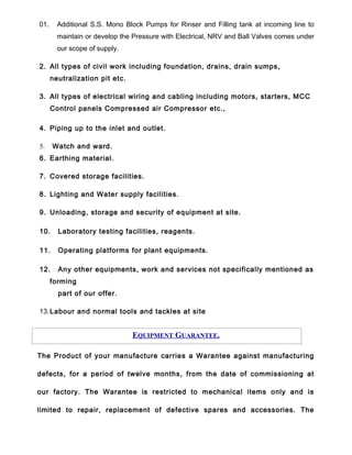 01. Additional S.S. Mono Block Pumps for Rinser and Filling tank at incoming line to
maintain or develop the Pressure with Electrical, NRV and Ball Valves comes under
our scope of supply.
2. All types of civil work including foundation, drains, drain sumps,
neutralization pit etc.
3. All types of electrical wiring and cabling including motors, starters, MCC
Control panels Compressed air Compressor etc.,
4. Piping up to the inlet and outlet.
5. Watch and ward.
6. Earthing material.
7. Covered storage facilities.
8. Lighting and Water supply facilities.
9. Unloading, storage and security of equipment at site.
10. Laboratory testing facilities, reagents.
11. Operating platforms for plant equipments.
12. Any other equipments, work and services not specifically mentioned as
forming
part of our offer.
13.Labour and normal tools and tackles at site
EQUIPMENT GUARANTEE.
The Product of your manufacture carries a Warantee against manufacturing
defects, for a period of twelve months, from the date of commissioning at
our factory. The Warantee is restricted to mechanical items only and is
limited to repair, replacement of defective spares and accessories. The
 