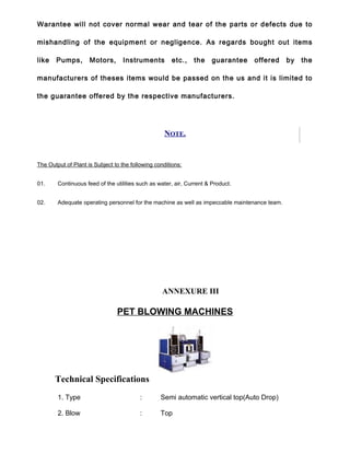 Warantee will not cover normal wear and tear of the parts or defects due to
mishandling of the equipment or negligence. As regards bought out items
like Pumps, Motors, Instruments etc., the guarantee offered by the
manufacturers of theses items would be passed on the us and it is limited to
the guarantee offered by the respective manufacturers.
NOTE.
The Output of Plant is Subject to the following conditions:
01. Continuous feed of the utilities such as water, air, Current & Product.
02. Adequate operating personnel for the machine as well as impeccable maintenance team.
ANNEXURE III
PET BLOWING MACHINES
Technical Specifications
1. Type : Semi automatic vertical top(Auto Drop)
2. Blow : Top
 