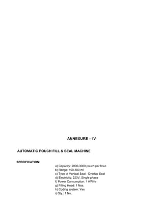 ANNEXURE – IV
AUTOMATIC POUCH FILL & SEAL MACHINE
SPECIFICATION:
a) Capacity: 2800-3000 pouch per hour.
b) Range: 100-500 ml
c) Type of Vertical Seal: Overlap Seal
d) Electricity: 220V, Single phase
f) Power Consumption: 1 KW/hr
g) Filling Head: 1 Nos.
h) Coding system: Yes
i) Qty.: 1 No.
 