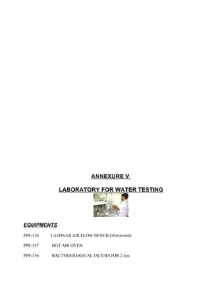 ANNEXURE V
LABORATORY FOR WATER TESTING
EQUIPMENTS
PPF-126 LAMINAR AIR FLOW BENCH (Horizontal)
PPF-157 HOT AIR OVEN
PPF-156 BACTERIOLOGICAL INCUBATOR 2 nos
 