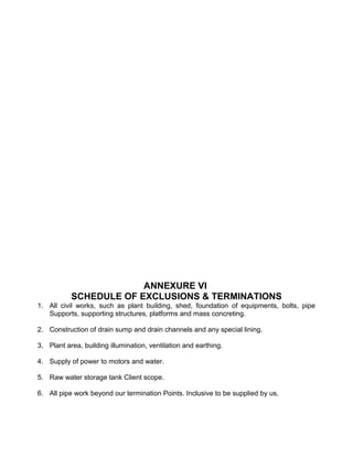 ANNEXURE VI
SCHEDULE OF EXCLUSIONS & TERMINATIONS
1. All civil works, such as plant building, shed, foundation of equipments, bolts, pipe
Supports, supporting structures, platforms and mass concreting.
2. Construction of drain sump and drain channels and any special lining.
3. Plant area, building illumination, ventilation and earthing.
4. Supply of power to motors and water.
5. Raw water storage tank Client scope.
6. All pipe work beyond our termination Points. Inclusive to be supplied by us.
 