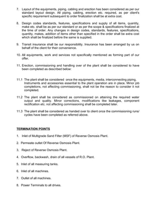 7. Layout of the equipments, piping, cabling and erection has been considered as per our
standard layout design. All piping, cabling, erection etc. required, as per client's
specific requirement subsequent to order finalization shall be at extra cost.
8. Design codes standards, features, specifications and supply of all items, quantity,
make etc. shall be as per our standard or as per the scope & specifications finalized at
the time of order. Any changes in design codes, standards, features, specifications,
quantity, makes, addition of items other than specified in the order shall be extra cost
which shall be finalized before the same is supplied.
9. Transit insurance shall be our responsibility. Insurance has been arranged by us on
behalf of the client for their convenience.
10. All equipments, work and services not specifically mentioned as forming part of our
offer.
11. Erection, commissioning and handling over of the plant shall be considered to have
been completed as described below:
11.1 The plant shall be considered once the equipments, media, interconnecting piping,
Instruments and accessories essential to the plant operation are in place. Minor job
completions, not affecting commissioning, shall not be the reason to consider it not
completed.
11.2 The plant shall be considered as commissioned on attaining the required water
output and quality. Minor corrections, modifications like leakages, component
rectification etc. not affecting commissioning shall be completed later.
11.3 The plant shall be considered as handed over to client once the commissioning runs/
cycles have been completed as referred above.
TERMINATION POINTS
1. Inlet of Multigrade Sand Filter (MSF) of Reverse Osmosis Plant.
2. Permeate outlet Of Reverse Osmosis Plant.
3. Reject of Reverse Osmosis Plant.
4. Overflow, backwash, drain of all vessels of R.O. Plant.
5. Inlet of all measuring tanks.
6. Inlet of all machines.
7. Outlet of all machines.
8. Power Terminals to all drives.
 