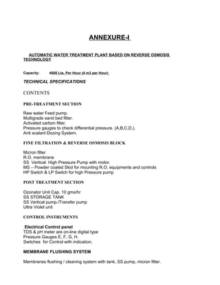 ANNEXURE-I
AUTOMATIC WATER TREATMENT PLANT BASED ON REVERSE OSMOSIS
TECHNOLOGY
Capacity: 4000 Lts. Per Hour (4 m3 per Hour)
TECHNICAL SPECIFICATIONS
CONTENTS
PRE-TREATMENT SECTION
Raw water Feed pump.
Multigrade sand bed filter.
Activated carbon filter.
Pressure gauges to check differential pressure. (A,B,C,D,).
Anti scalant Dozing System.
FINE FILTRATION & REVERSE OSMOSIS BLOCK
Micron filter
R.O. membrane
SS Vertical High Pressure Pump with motor.
MS – Powder coated Skid for mounting R.O. equipments and controls
HP Switch & LP Switch for high Pressure pump
POST TREATMENT SECTION
Ozonator Unit Cap. 10 gms/hr
SS STORAGE TANK
SS Vertical pump./Transfer pump
Ultra Violet unit
CONTROL INSTRUMENTS
Electrical Control panel
TDS & pH meter are on-line digital type
Pressure Gauges E, F, G, H.
Switches for Control with indication.
MEMBRANE FLUSHING SYSTEM
Membranes flushing / cleaning system with tank, SS pump, micron filter.
 