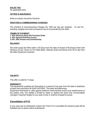 SALES TAX:
As applicable extra.
OCTROI & INSURANCE:
Extra on actual, Insurance Inclusive.
ERECTION & COMMISSIONING CHARGES:
The Erection & Commissioning Charges Rs 1500 per day per engineer . To and fro ,
boarding ,lodging and local conveyance has to be provided by the client.
TERMS OF PAYMENT:
1. 65% Advance along with Purchase Order.
2. 30% Against Performa Invoice.
3. 05% After Erection and Commissioning
DELIVERY:
We shall supply the Plant within 120 Days from the date of receipt of Purchase Order with
Advance as per Terms on Pro Rata Basis. Delivery shall commence from 55 th day from
the date of payment received.
VALIDITY:
This offer is valid for 15 days.
WARRANTY:
The equipments supplied are Warranted or a period of one year from the date of readiness
of plant and machinery IN OUR FACTORY. The plant and Machinery,
Equipment Warrantee is valid against defective workmanship and/or poor performance of
the system only. Our liability is limited to repair or replace the parts only. Consumables
changes if required Subject to any wear & tear or shall be charged at actual.
Cancellation of P.O
In any case due to whatsoever reason the if the P.O is cancelled the advance paid will be
forfeited and no claims will be entertained..
 