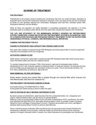 SCHEME OF TREATMENT
PRETREATMENT
Pretreatment is the process aimed at keeping the membranes free from any scale formation, deposition &
biogrowth which may foul the membranes and lead to reduction in flux over span of time and this is achieved
by series of units operation starting from Chlorination, Multigrade sand bed filter, Activated carbon filter,
Antiscalent treatment, and fine filtration.
While all these unit operation are briefly described in succeeding paragraphs, the objective is to bring
pretreated water to conditions where SDI & LSI of the water dose not pose any hazard to the membranes.
THE LIFE AND EFFICIENCY OF THE MEMBRANES ENTIRELY DEPENDS ON PRETREATMENT
SYSTEM. THEREFORE A GOOD AND EFFECTIVE PRETREATMENT SYSTEM IS AN ESSENTIAL PART
OF A PURIFICATION PACKAGE AND ENVISAGES PERFECT TREATMENT TO RID THE WATER FROM
UNDESIRABLE PHYSICAL, CHEMICAL AND MICROBIOLOGICAL IMPURITIES.
COMMON PRETREATMENT FOR R.O.
COARSE FILTRATION BY HIGH CAPACITY MULTIGRADE SAND FILTER
Raw water after oxidation is passed through FRP Multigrade sand bed pressure filter to remove suspended
impurities and precipitate of iron and manganese.
ACTIVATED CARBON FILTER
Water stream coming from coarse filter is passed through FRP Activated carbon filter which ensures odour,
colour free filtered water also free from residual chlorine.
To maintain desired level of minerals / TDS in final product, major part of pretreated water shall be
desalinated by R.O. with molecular rejection of dissolved solids. In molecular rejection, the hardness forming
ions (Ca & Mg) may get deposited over membrane surface as a scale. Thus to avoid scale formation, the
R.O. feed is softened by converting Ca, Mg to Na ions.
IRON REMOVAL FILTER (OPTIONAL)
Water stream coming from coarse filter is passed through iron removal filter which ensures iron
free filtered water also free from residual iron.
PRETREATMENT FOR REVERSE OSMOSIS STREAM
Anti Scalent Dozing TO CONDITION R.O. FEED
A food grade anti scalent dozing is done to soften the water
FINE FILTRATION BY MULTI MICRON CARTRIDGES FILTER
By above process of pretreatment, water becomes free from undissolved solids, iron, manganese and
organic matters & filtered water upto 20 microns by particle filtration.
Keeping in view of porosity below 0.0005 microns and other characteristics of R.O. membranes, the make
have specified that ideal SDI of R.O. feed water should be below 3 which is possible if water is properly
filtered by micron cartridges of rating below 5 microns. Therefore we provided multi micron cartridges in
stainless steel housing rating 5 microns to achieve ideal SDI level.
Since in blending stream purification (RO) everything has to be removed except minerals therefore the
membranes is selected of such porosity / molecular weight cut off that there should not be molecular
rejection of inorganic dissolved solids / minerals. As a result hardness do not precipitate over membranes
 