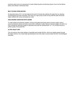 and there shall not be any requirement of water Softening plant and blending stream has to be fine filtered
before ultra filtration membranes feed.
MULTI STAGE STERLISATION
As described above, R.O. not only balance the level of minerals also sterilize the water then by rejecting
microbiological and other impurities. Even then for a high purity as well as long shelf life water should be
highly oxidized with various processes as under:
HIGH DEGREE OXIDATION WITH OZONE
To make perfect and absolute oxidation, Ozone is the latest technology which converts oxygen mole to
ozone by electronic device and when ozone (O3) is diffused in water, plenty of nascent oxygen (O) which not
only increase the dissolved oxygen to saturation level also the residual level 0.2 – 0.4 of ozone ensure a
perfect quality of long shelf life.
ULTRA VIOLET UNIT
The unit produce ultra violet radiation of specified wave length 254 Nm, which are radially passed through
the water columns. As a result water get sterilized at one more step to ensure water free from microbiological
impurities.
 