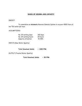 BASIS OF DESIGN AND CAPACITY
OBJECT:
To commission an Automatic Reverse Osmosis System to recover 4000 liters of
low TDS water per hour.
ASSUMPTIONS:
No. Of working days: 360 days
No. Of working hours: 20 hours
Capacity utilization: 91-95%
INPUTS (Raw Water Quality):
Total Dissolved Solids: < 1000 PPM
OUTPUT (Treated Water Quality):
Total Dissolved Solids: < 50 PPM
 