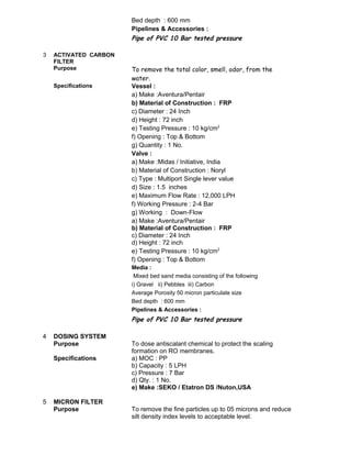 Bed depth : 600 mm
Pipelines & Accessories :
Pipe of PVC 10 Bar tested pressure
3 ACTIVATED CARBON
FILTER
Purpose To remove the total color, smell, odor, from the
water.
Specifications Vessel :
a) Make :Aventura/Pentair
b) Material of Construction : FRP
c) Diameter : 24 Inch
d) Height : 72 inch
e) Testing Pressure : 10 kg/cm2
f) Opening : Top & Bottom
g) Quantity : 1 No.
Valve :
a) Make :Midas / Initiative, India
b) Material of Construction : Noryl
c) Type : Multiport Single lever value
d) Size : 1.5 inches
e) Maximum Flow Rate : 12,000 LPH
f) Working Pressure : 2-4 Bar
g) Working : Down-Flow
a) Make :Aventura/Pentair
b) Material of Construction : FRP
c) Diameter : 24 Inch
d) Height : 72 inch
e) Testing Pressure : 10 kg/cm2
f) Opening : Top & Bottom
Media :
Mixed bed sand media consisting of the following
i) Gravel ii) Pebbles iii) Carbon
Average Porosity 50 micron particulate size
Bed depth : 600 mm
Pipelines & Accessories :
Pipe of PVC 10 Bar tested pressure
4 DOSING SYSTEM
Purpose To dose antiscalant chemical to protect the scaling
formation on RO membranes.
Specifications a) MOC : PP
b) Capacity : 5 LPH
c) Pressure : 7 Bar
d) Qty. : 1 No.
e) Make :SEKO / Etatron DS /Nuton,USA
5 MICRON FILTER
Purpose To remove the fine particles up to 05 microns and reduce
silt density index levels to acceptable level.
 