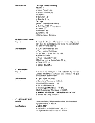 Specifications Cartridge Filter & Housing
Housing :
a) Make: Pentair India
b) MOC of Housing: PP
c) Length : 20”
d) Diameter: 4.5”
e) Quantity : 2 no.
Cartridge :
f) Make : Filtermation,Malaysia
g) Cartridge MOC : Polypropylene
h) Length: 20”
i) Diameter : 4.0”
j) Quantity: 2 no.
k) Micron rating : 05 micron
6 HIGH PRESSURE PUMP
Purpose To feed the Reverse Osmosis Membrane at pressure
more than the osmotic pressure taking into consideration
flux rate, flow and recovery.
Specifications a) MOC : Stainless Steel 304
b) Type : Vertical Multistage
c) Flow Rate : 13,500 liters per hour
d) Head : 100 mwc
e) Power Required : 11 KW
f) Electrical : 440 V, three phase , 50 hz
g) Cycle : 2900 rpm
h) Make : Grundfos,
7 RO MEMBRANE
Purpose To remove the major part of TDS up to 98% by Reverse
Osmosis Membranes arranged and designed to give
adequate flow and recovery.
Specifications a) Type : Spiral Wounded
b) Diameter of Membrane : 8.0 inch
c) Length of Membranes : 1 Mt.
d) No. of Membranes : 4
e) Recovery per Membrane : 10-15%
f) Salt Rejection per Membrane : 98-99%
g) Make of Membranes : Dow/Hydranautics, USA
h) System Recovery : 60-65 %
8 RO PRESSURE TUBE
Purpose To pack Reverse Osmosis Membranes and operate at
high pressure up to 300 psi
Specifications a) MOC : FRP
b) Diameter of Pressure Vessel : 8.2 inch
c) Length of Pressure Vessel : 2.2 meters
 
