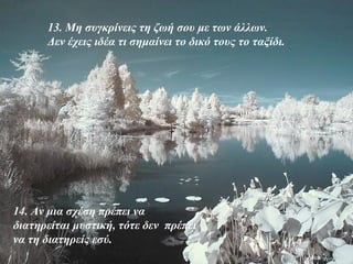 13. Μη συγκρίνεις τη ζωή σου με των άλλων.
Δεν έχεις ιδέα τι σημαίνει το δικό τους το ταξίδι.
14. Αν μια σχέση πρέπει να
διατηρείται μυστική, τότε δεν πρέπει
να τη διατηρείς εσύ.
 