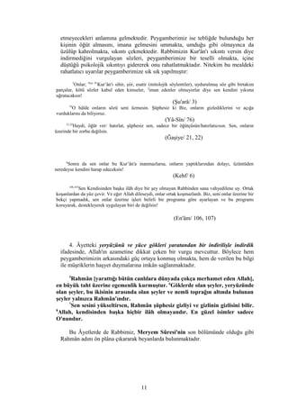 etmeyecekleri anlamına gelmektedir. Peygamberimiz ise tebliğde bulunduğu her
kişinin öğüt almasını, imana gelmesini ummakta, umduğu gibi olmayınca da
üzülüp kahrolmakta, sıkıntı çekmektedir. Rabbimizin Kur'ân'ı sıkıntı versin diye
indirmediğini vurgulayan sözleri, peygamberimize bir teselli olmakta, içine
düştüğü psikolojik sıkıntıyı gidererek onu rahatlatmaktadır. Nitekim bu mealdeki
rahatlatıcı uyarılar peygamberimize sık sık yapılmıştır:
3
Onlar; Hıcr 91
Kur’ân'ı sihir, şiir, esatir (mitolojik söylentiler), uydurulmuş söz gibi birtakım
parçalar, kötü sözler kabul eden kimseler, 3
iman edenler olmuyorlar diye sen kendini yıkıma
uğratacaksın!
(Şu'arâ/ 3)
76
O hâlde onların sözü seni üzmesin. Şüphesiz ki Biz, onların gizlediklerini ve açığa
vurduklarını da biliyoruz.
(Yâ-Sîn/ 76)
21,22
Haydi, öğüt ver/ hatırlat, şüphesiz sen, sadece bir öğütçüsün/hatırlatıcısın. Sen, onların
üzerinde bir zorba değilsin.
(Ğaşiye/ 21, 22)
6
Sonra da sen onlar bu Kur’ân'a inanmazlarsa, onların yaptıklarından dolayı, üzüntüden
neredeyse kendini harap edeceksin!
(Kehf/ 6)
106,107
Sen Kendisinden başka ilâh diye bir şey olmayan Rabbinden sana vahyedilene uy. Ortak
koşanlardan da yüz çevir. Ve eğer Allah dileseydi, onlar ortak koşmazlardı. Biz, seni onlar üzerine bir
bekçi yapmadık, sen onlar üzerine işleri belirli bir programa göre ayarlayan ve bu programı
koruyarak, destekleyerek uygulayan biri de değilsin!
(En'âm/ 106, 107)
4. Âyetteki yeryüzünü ve yüce gökleri yaratandan bir indirilişle indirdik
ifadesinde, Allah'ın azametine dikkat çeken bir vurgu mevcuttur. Böylece hem
peygamberimizin arkasındaki güç ortaya konmuş olmakta, hem de verilen bu bilgi
ile müşriklerin haşyet duymalarına imkân sağlanmaktadır.
5
Rahmân [yarattığı bütün canlılara dünyada çokça merhamet eden Allah],
en büyük taht üzerine egemenlik kurmuştur. 6
Göklerde olan şeyler, yeryüzünde
olan şeyler, bu ikisinin arasında olan şeyler ve nemli toprağın altında bulunan
şeyler yalnızca Rahmân'ındır.
7
Sen sesini yükseltirsen, Rahmân şüphesiz gizliyi ve gizlinin gizlisini bilir.
8
Allah, kendisinden başka hiçbir ilâh olmayandır. En güzel isimler sadece
O'nundur.
Bu Âyetlerde de Rabbimiz, Meryem Sûresi'nin son bölümünde olduğu gibi
Rahmân adını ön plâna çıkararak beyanlarda bulunmaktadır.
11
 