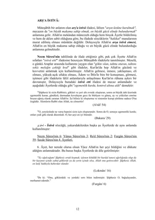 ARŞ'A İSTİVÂ:
Müteşâbih bir anlatım olan arş'a istivâ ifadesi, lâfzen "arşın üstüne kurulmak",
mecazen de "en büyük makama sahip olmak, en büyük gücü elinde bulundurmak"
anlamına gelir. Allah'ın mekândan münezzeh olduğu hem birçok Âyetle bildirilmiş
ve hem de aklen sabit olduğuna göre, bu ifadede sözcüklerin "hakikat" manalarının
murat edilmiş olması mümkün değildir. Dolayısıyla Allah'ın arşa istivâ etmesi,
Allah'ın en büyük makama sahip olduğu ve en büyük gücü elinde bulundurduğu
anlamına gelmektedir.
Necm Sûresi'nin tahlilinde de ifade ettiğimiz gibi, pek çok Âyette Allah'ın
sıfatları "istivâ etti" ifadesine benzeyen Müteşâbih ifadelerle tanıtılmıştır. Meselâ,
o günkü Araplar arasında kullanımı yaygın olan "gökte olan, tahtta oturan, tahtını
sekiz meleğin çektiği kral" gibi ifadeler, Kur'ân'da hep Allah'ın gücünü ve
kuvvetini anlatmak için kullanılmıştır. Allah'ın gelmesi, inmesi, yaklaşması, eli
olması, yüksek-açık ufukta olması, Âdem ve İblis'le bire bir konuşması, görmesi,
işitmesi gibi ifadelerin lâfzî anlamlarıyla anlaşılması Kur'ân'ın rûhuna aykırı bir
davranıştır. Dolayısıyla buradaki istivâ etti ifadesi de mecaz anlamdadır ve
aşağıdaki Âyetlerde olduğu gibi "egemenlik kurdu, kontrol altına aldı" demektir:
54
Şüphesiz ki sizin Rabbiniz, gökleri ve yeri altı evrede oluşturan, sonra en büyük taht üzerinde
egemenlik kuran, gündüzü, durmadan kovalayan gece ile bürüyen ve güneş, ay ve yıldızları emrine
boyun eğmiş olarak yaratan Allah'tır. İyi biliniz ki oluşturma ve sistemler kurup yürütme sadece O'na
özgüdür. Âlemlerin Rabbi olan Allah, ne cömerttir!
(A'râf/ 54)
29
O, yeryüzünde ne varsa hepsini sizin için oluşturandır. Sonra da O, semaya egemenlik kurdu;
onları yedi gök olarak düzenledi. O, her şeyi en iyi bilendir.
(Bakara/ 29)
‫إستوى‬ - İstivâ sözcüğü, yukarıdakilerden başka şu Âyetlerde de aynı anlamda
kullanılmıştır:
Necm Sûresi'nin 6; Yûnus Sûresi'nin 3; Ra'd Sûresi'nin 2; Furgân Sûresi'nin
59; Secde Sûresi'nin 4. Âyetleri.
6. Âyet, her nerede olursa olsun Yüce Allah'ın her şeyi bildiğini ve dikkate
aldığını anlatmaktadır. Bu husus başka Âyetlerde de dile getirilmiştir:
16
Ey oğulcuğum! Şüphesiz ortak koşmak; işlenen kötülük bir hardal tanesi ağırlığında olup da
bir kayanın içinde yahut göklerde ya da yerin içinde olsa, Allah onu getirecektir. Şüphesiz Allah,
en latif, hakkıyla haberdar olandır.
(Lokmân/ 16)
6
De ki: “Onu, göklerdeki ve yerdeki sırrı bilen indirmiştir. Şüphesiz O, bağışlayandır,
merhamet edendir.”
(Furgân/ 6)
12
 