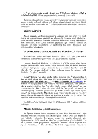 7. Âyeti oluşturan Sen sesini yükseltirsen; O [Rahmân] şüphesiz gizliyi ve
gizlinin gizlisini bilir ifadesi, peygamberimize şu mesajı vermektedir:
"Senin ve arkadaşlarının çektiği işkenceler ve düşmanlarınızın sizi yenmek için
yaptığı oyunlar nedeniyle Allah'a sesli olarak şikâyet etmeniz gerekmez. Çünkü
Allah her şeyden haberdardır ve O sizin kalplerinizden geçirdiğiniz şikâyetleri
bile duyar."
GİZLİNİN GİZLİSİ:
Deyim, gelecekte yapılması plânlanan ve herkesten gizli olan sırları veya plânlı
olmasa da insanın içinden geçirdiği ve zihninin bir köşesine attığı düşünceleri
yahut da çeşitli sebeplerle farkında olunmadan bilinçaltına itilmiş etkilenmeleri
ifade etmektedir. Yani Allah, fiiliyata geçmediği için sorumlu tutmasa da,
insanların her türlü tasarımlarını ve kendilerine bile itiraf etmedikleri gizli
eğilimlerini hep bilmektedir.
EN GÜZEL İSİM ve SIFATLAR (ESMÂÜ'L-HÜSNÂ) ALLAH'INDIR:
Genellikle birer anlam ifade eden isimlerin "güzel" veya "çok güzel" olarak
nitelenmesi, anlamlarının "güzel" veya "çok güzel" olmasına bağlıdır.
Rabbimiz kendisini, kimliğini ve sıfatlarını Kur'ân'da birçok güzel isimle
anmıştır. Bunların bir kısmı sadece O'nun zatına ait olan, bir kısmı da O'nun
yarattıkları ile ilişkisini yansıtan isimlerdir. Bu isimlerin tümü de anlam ve nitelik
itibariyle O'na yakışan isimlerdir. Allah'ı kullarına tanıtan bu isimler, varlık
âlemindeki "en güzel" isimlerdir.
Esmâü'l-Hüsn'a = en güzel isimler ifadesi, konumuz olan Âyet grubundaki 8.
Âyet de dâhil olmak üzere Kur'ân'da dört yerde geçmektedir. Diğerleri A'râf
Sûresi'nin 180; İsrâ Sûresi'nin 110 ve Haşr Sûresi'nin 24. Âyetleridir. Bu
ifadenin yer aldığı cümleler yapı itibariyle Kasr ifade etmektedir. Yani esmâü'l-
hüsn'a deyimi cümlelere hep "en güzel isimler sadece Allah içindir" vurgusu
kazandırmaktadır. Bu, kullara ait olan isimlerin "en güzel" nitelemesi ile
nitelenemeyeceği anlamına gelmektedir. Şu hâlde insanlar için ancak "güzel
isimler" söz konusu olabilir. Meselâ, bir insan "bilen" olabilir ama "en iyi bilen"
sadece Allah'tır. Bu nedenle, Allah'a ait tüm isim ve sıfatlar, "en iyi bilen", "her
şeyi bilen" şeklinde mübalâğa kalıplarıyla ifade edilmiştir.
Esmâü'l-hüsn'a ile ilgili geniş bilgi, A'râf Sûresinin 180. Âyetinin tahlilinde
verilmiştir.
9
Mûsâ ile ilgili bilgiler kesinlikle sana ulaştı.
Bu Âyetten itibaren Mûsâ Peygamber ile ilgili kıssa başlamaktadır. Diğer
sûrelerde detaylıca açıklanmış olan Mûsâ olgusu Tâ-Hâ/9-99'da kısa değinilerle
özet hâlinde verilmiştir. Bu pasaj, hemen bir çırpıda oluvermiş gibi
algılamamalıdır. 9–36. Âyetlerde Mûsâ'nın peygamberlikle görevlendirilişi, 37–
40. Âyetlerde Mûsâ peygamberin peygamber olmadan önceki hayatına dair
yapılan hatırlatma, 41–98. Âyetlerde de Mûsâ peygamberin Firavun ve
13
 