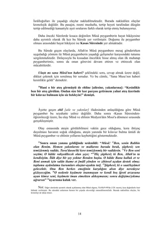 İsrâîloğulları ile yaşadığı olaylar nakledilmektedir. Burada nakledilen olaylar
kronolojik değildir. Bu pasajın, resmi mushafta, tertip heyeti tarafından düzgün
tertip edilmediği kanaatiyle ayet sıralarını farklı olarak tertip etmiş bulunuyoruz.
Daha önceki Sûrelerde kısaca değinilen Mûsâ peygamberin hayat hikâyesine
daha ayrıntılı olarak ilk kez bu Sûrede yer verilmiştir. Doğumu ile peygamber
olması arasındaki hayat hikâyesi ise Kasas Sûresinde yer almaktadır.
Bu Sûrede geçen olaylarda, Allah'ın Mûsâ peygambere mesaj gönderirken
uyguladığı yöntem ile Mûsâ peygamberin yaşadığı gelişmeler karşısındaki tutumu
sergilenmektedir. Dolayısıyla bu kıssadan öncelikle hisse almış olan ilk muhatap
peygamberimiz, sonra da onun görevini devam ettiren ve ettirecek olan
mücahitlerdir.
Ulaştı mı sana Mûsâ'nın haberi? şeklindeki soru, cevap almak üzere değil,
dikkat çekmek için sorulmuş bir sorudur. Ve bu cümle, “Sana Musa’nın haberi
kesinlikle geldi” demektir.
10
Hani o bir ateş görmüştü de ehline [ailesine, yakınlarına]: “Kesinlikle
ben bir ateş gördüm. Ondan size bir kor parçası getirmem yahut ateş üzerinde
bir kılavuz bulmam için siz bekleyin!” demişti.
Âyette geçen ehil [aile ve yakınlar] ifadesinden anlaşıldığına göre Mûsâ
peygamber bu seyahatte yalnız değildir. Daha sonra -Kasas Sûresinden-
öğrenileceği üzere, bu olay Mûsâ ve ehlinin Medyen'den Mısır'a dönmesi sırasında
gerçekleşmiştir.
Olay esnasında ateşin görülebilmesi vaktin gece olduğunu, kora ihtiyaç
duyulması havanın soğuk olduğunu, ateşin yanında bir kılavuz bulma ümidi de
Mûsâ peygamber ve ehlinin yollarını kaybettiğini göstermektedir.
11
Sonra onun yanına geldiğinde seslenildi: “Mûsâ! 12
Ben, senin Rabbin
olan Benim. Hemen yakınlarını ve mallarını burada bırak, şüphesiz sen
temizlenmiş vadide, Tuva'dasın/iki kere temizlenmiş bir vadidesin. 13
Ve Ben seni
seçtim; O hâlde vahyedilecek olan şeye; “14
Hiç şüphesiz ki Ben, Allah'ın ta
kendisiyim. İlâh diye bir şey yoktur Benden başka. O hâlde Bana kulluk et ve
Beni anmak için salâtı ikame et [mâlî yönden ve zihinsel açıdan destek olma;
toplumu aydınlatma kurumları oluştur-ayakta tut]. 15
Şüphesiz ki o saat/kıyâmet
gelecektir. Onu Ben herkes emeğinin karşılığını alsın diye neredeyse
gizleyeceğim. 16
O nedenle kıyâmete inanmayan ve kendi boş iğreti arzusuna
uyan kimse seni, kıyâmete iman etmekten alıkoymasın; sonra değişime/yıkıma
uğrarsın” 14
uyarısına kulak ver.
Not: Diğer sûrelerde ayrıntılı olarak açıklanmış olan Mûsâ olgusu, Tâ-Hâ/9-99'da (120. necm), kısa değinilerle özet
hâlinde verilmiştir. Bu sûredeki anlatımın hemen bir çırpıda oluverdiği zannedilmemelidir. Burada nakledilen olaylar, bir
kronoloji de takip etmez.
14
 