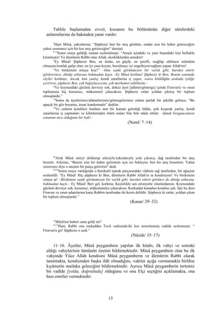 Tahlile başlamadan evvel, kıssanın bu bölümünün diğer sûrelerdeki
anlatımlarına da bakmakta yarar vardır:
7
Hani Mûsâ, yakınlarına: “Şüphesiz ben bir ateş gördüm, ondan size bir haber getireceğim
yahut ısınmanız için bir kor ateş getireceğim” demişti.
8-12
Sonra oraya geldiği zaman seslenilmişti: “Ateşin içindeki ve yanı başındaki kişi bolluklu
kılınmıştır! Ve âlemlerin Rabbi olan Allah, eksikliklerden arınıktır!
“Ey Mûsâ! Şüphesiz Ben, en üstün, en güçlü, en şerefli, mağlûp edilmesi mümkün
olmayan/mutlak galip olan, en iyi yasa koyan, bozulmayı iyi engelleyen/sağlam yapan Allah'ım!
“Ve birikimini ortaya koy!” –Onu sanki görünmeyen bir varlık gibi, hareket ettirir
görüverince, dönüp arkasına bakmadan kaçtı. -Ey Mûsâ korkma! Şüphesiz ki Ben; Benim yanımda
elçiler korkmaz. Ancak, kim yanlış; kendi zararlarına iş yapar, sonra kötülüğün ardında iyiliğe
çevirirse, şüphesiz Ben, çok bağışlayıcıyım, çok merhamet sahibiyim.–
“Ve koynundaki gücünü devreye sok, dokuz âyet [alâmet/gösterge] içinde Firavun'a ve onun
toplumuna hiç kusursuz, mükemmel çıkacaksın. Şüphesiz onlar yoldan çıkmış bir toplum
olmuşlardır.”
13
Sonra da âyetlerimiz/alâmetlerimiz/göstergelerimiz onlara parlak bir şekilde gelince, “Bu
apaçık bir göz boyama, insan kandırmadır” dediler.
14
Ve onların kendileri bunlara tam bir kanaat getirdiği hâlde, şirk koşarak yanlış; kendi
zararlarına iş yapmaları ve kibirlerinden ötürü onları bile bile inkâr ettiler. –Şimdi bozguncuların
sonunun nice olduğuna bir bak!–
(Neml/ 7–14)
29
Artık Mûsâ süreyi doldurup ailesiyle/yakınlarıyla yola çıkınca, dağ tarafından bir ateş
hissetti. Ailesine, “Benim size bir haber getirmem için siz bekleyin; ben bir ateş hissettim. Yahut
ısınırsınız diye o ateşten bir parça getiririm” dedi.
30-32
Sonra oraya vardığında o bereketli toprak parçasındaki vâdinin sağ tarafından, bir ağaçtan
seslenildi: “Ey Mûsâ! Hiç şüphesiz ki Ben, âlemlerin Rabbi Allah'ın ta kendisiyim! Ve birikimini
ortaya at! –Birikimini sanki görünmeyen bir varlık gibi, hareket ettirir görünce de dönüp arkasına
bakmadan kaçtı.– Ey Mûsâ! Beri gel, korkma. Kesinlikle sen emniyette olanlardansın. Koynundaki
gücünü devreye sok, kusursuz, mükemmelce çıkacaksın. Korkudan kanadını kendine çek. İşte bu ikisi
Firavun ve onun adamlarına karşı Rabbin tarafından iki kesin delildir. Şüphesiz ki onlar, yoldan çıkan
bir toplum olmuşlardır.”
(Kasas/ 29–32)
15
Mûsâ'nın haberi sana geldi mi?
16,17
Hani, Rabbi ona mukaddes Tuvâ vadisinde/iki kez temizlenmiş vadide seslenmişti: “
Firavun'a git! Şüphesiz o azdı.”
(Nâziât/ 15–17)
11–16. Âyetler, Mûsâ peygambere yapılan ilk hitabı, ilk vahyi ve sonraki
aldığı vahiylerinin tümünün özetini bildirmektedir. Mûsâ peygambere olan bu ilk
vahyinde Yüce Allah kendisini Mûsâ peygamberin ve âlemlerin Rabbi olarak
tanıtmakta, kendisinden başka ilâh olmadığını, vaktini açığa vurmamakla birlikte
kıyâmetin mutlaka geleceğini bildirmektedir. Ayrıca Mûsâ peygamberin tertemiz
bir vadîde [yolda, doğrultuda] olduğunu ve onu Elçi seçtiğini açıklamakta, ona
bazı emirler vermektedir:
15
 