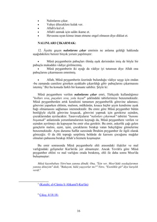 • Nalınlarını çıkar.
• Vahye dileceklere kulak ver.
• Allah'a kul ol.
• Allah'ı anmak için salâtı ikame et.
• Hevasına uyan kimse iman etmene engel olmasın diye dikkat et.
NALINLARI ÇIKARMAK:
12. Âyette geçen nalınlarını çıkar emrinin ne anlama geldiği hakkında
aşağıdakilere benzer birçok yorum yapılmıştır:
• Mûsâ peygamberin pabuçları ölmüş eşek derisinden imiş de böyle bir
pabuçla mukaddes vâdiye girilmezmiş.
• Mûsâ peygamberin iki ayağı da vâdiye iyi tutunsun diye Allah ona
pabuçlarını çıkarmasını emretmiş.
• Allah, Mûsâ peygamberin üzerinde bulunduğu vâdiye saygı için ondan
-bu zamanda camilere girerken ayakkabı çıkarıldığı gibi- pabuçlarını çıkarmasını
istemiş.5
Biz bu konuda farklı bir kanaate sahibiz. Şöyle ki:
Mûsâ peygambere verilen nalınlarını çıkar emri, Türkçede kullandığımız
"kolları sıva, paçaları sıva, yola koyul" şeklindeki tabirlerimize benzemektedir.
Mûsâ peygamberden artık kendisini tamamen peygamberlik görevine adaması;
görevini yaparken ehlinin, malının, mülkünün, kısaca hiçbir şeyin kendisine ayak
bağı olmamasını sağlaması istenmektedir. Bu emre göre Mûsâ peygamber bütün
benliğiyle elçilik görevine koşacak, görevini yapmak için gerekirse eşinden,
çocuklarından ayrılacaktır. Tasavvufçuların "nalınları çıkarmak" tabirini "hanımı
boşamak" anlamında yorumlamalarının kaynağı da, Mûsâ peygambere verilen ve
eşinden ayrılmayı da kapsayan bu emir olsa gerektir. Bu emir, askerlik çağı gelen
gençlerin malını, eşini, işini, çocuklarını bırakıp vatan bekçiliğine gitmelerine
benzemektedir. Aynı durumu Saffat suresinde İbrahim peygamber ile ilgili olarak
göreceğiz. O da ölü toprağı serpilmiş beldede de karısını çocuğunu mağdur
olmaları pahasına bırakıp Allah’a hizmete koşmuştur.
Bu emir sonrasında Mûsâ peygamberle ehli arasındaki ilişkiler ve mal
varlığındaki gelişmeler Kur'ân'da yer almamıştır. Ancak Tevrât'a göre Mûsâ
peygamber ehlini ve mal varlığını orada bırakmış, ehli ile daha sonra Mısır'da
buluşmuştur:
Mûsâ kayınbabası Yitro'nun yanına döndü. Ona, "İzin ver, Mısır'daki soydaşlarımın
yanına döneyim" dedi, "Bakayım, hâlâ yaşıyorlar mı?" Yitro, "Esenlikle git" diye karşılık
verdi.6
5
(Kutubi; el-Câmiu li Ahkami'l-Kur'ân)
6
Çıkış; 4/18:18-
16
 