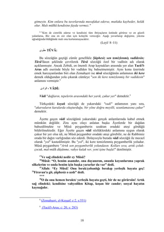 gitmeyin. Kim onlara bu tavırlarında muvafakat ederse, mutlaka kaybeder, helâk
olur. Malı mülkü kendisine fayda vermez."
8-11
Kim de cimrilik ederse ve kendisini tüm ihtiyaçların üstünde görürse ve en güzeli
yalanlarsa, Biz ona en zor olan için kolaylık vereceğiz. Aşağı yuvarlanıp değişime, yıkıma
uğradığında/öldüğünde malı onu kurtaramayacaktır.
(Leyl/ 8–11)
‫-طوى‬ TÛVÂ:
Bu sözcüğün geçtiği cümle genellikle Şüphesiz sen temizlenmiş vadîdesin;
Tûvâ'dasın şeklinde çevrilerek Tûvâ sözcüğü özel bir vadînin adı olarak
açıklanmıştır. Ancak Zebidi, en önemli Arap kaynakları arasında yer alan Tacü'l-
Arus adlı eserinde böyle bir vadîden hiç bahsetmemiştir. Aynı konu üzerinde
emek harcayanlardan biri olan Zemahşeri ise tûvâ sözcüğünün anlamının iki kere
demek olduğundan yola çıkarak cümleye "sen iki kere temizlenmiş bir vadîdesin"
anlamını vermiştir.8
‫الوادى‬ - VÂDİ:
Vâdi "dağların, tepelerin arasındaki her yarık, çukur yer" demektir.9
Türkçedeki koyak sözcüğü de yukarıdaki "vadî" anlamının yanı sıra,
"akarsuların karalarda oluşturduğu, bir yöne doğru meyilli, uzunlamasına çukur"
demektir.
Âyette geçen vâdi sözcüğünü yukarıdaki gerçek anlamlarında kabul etmek
mümkün değildir. Zira aynı olayı anlatan başka Âyetlerde bir dağdan
bahsedilmekte ve Mûsâ peygamberin uzaktan oradaki ateşi gördüğü
bildirilmektedir. Eğer Âyette geçen vâdi sözlüklerdeki anlamına uygun olarak
çukur bir yer olsa idi, ne Mûsâ peygamber oradaki ateşi görebilir, ne de Rabbimiz
orada bir dağın varlığından söz ederdi. Dolayısıyla burada vâdi sözcüğü ile mecazî
olarak "yol" kastedilmiştir. Bu "yol", iki kere temizlenmiş peygamberlik yoludur.
Mûsâ peygambere "Artık sen peygamberlik yolundasın. Kolları sıva, artık çoluk-
çocuk, mal-mülk düşünme, vahye kulak ver, yeni işine başla!" denilmiştir.
17
Ve sağ elindeki nedir ey Mûsâ?
18
Mûsâ: “O, benim asamdır, ona dayanırım, onunla koyunlarıma yaprak
silkelerim ve onda benim için başka yararlar da var” dedi.
19
Allah: “Ey Mûsâ! Onu bırak/çobanlığı bırakıp yerleşik hayata geç!
24
Firavun'a git, şüphesiz o azdı” dedi.
***
20
O da onu hemen bıraktı/ yerleşik hayata geçti, bir de ne görürsün! Artık
sağ elindeki; kendisine vahyedilen Kitap, koşan bir candır; sosyal hayatın
kaynağıdır.
8
(Zemahşeri, el-Keşşaf; c:2, s:531)
9
(Tacü'l-Arus; c: 20, s: 283)
18
 