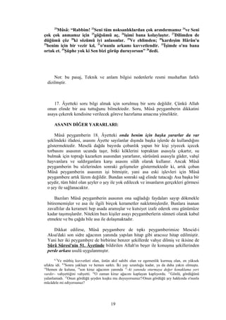 25
Mûsâ: “Rabbim! 33
Seni tüm noksanlıklardan çok arındırmamız 34
ve Seni
çok çok anmamız için 25
göğsümü aç, 26
işimi bana kolaylaştır. 27
Dilimden de
düğümü çöz 28
ki sözümü iyi anlasınlar. 29
Ve ehlimden; 30
kardeşim Hârûn'u
29
benim için bir vezir kıl, 31
o'nunla arkamı kuvvetlendir. 32
İşimde o'nu bana
ortak et. 35
Şüphe yok ki Sen bizi görüp duruyorsun” 20
dedi.
Not: bu pasaj, Teknik ve anlam bilgisi nedenlerle resmi mushaftan farklı
dizilmştir.
17. Âyetteki soru bilgi almak için sorulmuş bir soru değildir. Çünkü Allah
onun elinde bir asa tuttuğunu bilmektedir. Soru, Mûsâ peygamberin dikkatini
asaya çekerek kendisine verilecek göreve hazırlama amacına yöneliktir.
ASANIN DİĞER YARARLARI:
Mûsâ peygamberin 18. Âyetteki onda benim için başka yararlar da var
şeklindeki ifadesi, asasını Âyette sayılanlar dışında başka işlerde de kullandığını
göstermektedir. Meselâ dağda bayırda çobanlık yapan bir kişi yiyecek içecek
torbasını asasının ucunda taşır, bitki köklerini topraktan asasıyla çıkartır, su
bulmak için toprağı kazarken asasından yararlanır, sürüsünü asasıyla güder, vahşî
hayvanlara ve saldırganlara karşı asasını silâh olarak kullanır. Ancak Mûsâ
peygamberin bu sözlerinden sonraki gelişmeler göstermektedir ki, artık çoban
Mûsâ peygamberin asasının işi bitmiştir, yani asa eski işlevleri için Mûsâ
peygambere artık lâzım değildir. Bundan sonraki sağ elinde tutacağı Asa başka bir
şeydir, tüm bâtıl olan şeyler o şey ile yok edilecek ve insanların gerçekleri görmesi
o şey ile sağlanacaktır.
Bazıları Mûsâ peygamberin asasının ona sağladığı faydaları sayıp dökmekle
bitirememişler ve asa ile ilgili birçok kerametler nakletmişlerdir. Bunlara inanan
zavallılar da kerameti hep asada aramışlar ve kutsiyet izafe ederek onu günümüze
kadar taşımışlardır. Nitekim bazı kişiler asayı peygamberlerin sünneti olarak kabul
etmekte ve bu çağda bile asa ile dolaşmaktadır.
Dikkat edilirse, Mûsâ peygambere de tıpkı peygamberimize Mescid-i
Aksa'daki son sidre ağacının yanında yapılan hitap gibi aracısız hitap edilmiştir.
Yani her iki peygambere de birbirine benzer şekillerde vahye dilmiş ve ikisine de
Şûrâ Sûresi'nin 51. Âyetinde bildirilen Allah'ın beşer ile konuşma şekillerinden
perde arkası usulü uygulanmıştır.
6,7
Ve müthiş kuvvetleri olan, üstün akıl sahibi olan ve egemenlik kurmuş olan, en yüksek
ufukta idi. 8,9
Sonra yaklaştı ve hemen sarktı. İki yay uzunluğu kadar, ya da daha yakın olmuştu.
10
Hemen de kuluna, 14
son kiraz ağacının yanında 15
–ki yanında oturmaya değer konaklama yeri
vardır– vahyettiğini vahyetti. 16
O zaman kiraz ağacını kaplayan kaplıyordu. 11
Gönlü, gördüğünü
yalanlamadı. 12
Onun gördüğü şeyden kuşku mu duyuyorsunuz?/Onun gördüğü şey hakkında o'nunla
mücâdele mi ediyorsunuz?
19
 