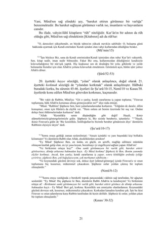 Yani, Mûsâ'nın sağ elindeki şey, “hareket ettiren görünmez bir varlığa”
benzemektedir. Bu hareket sağlayan görünmez varlık ise, insanların ve hayvanların
canıdır.
Bu ifade, vahyin/ilâhî kitapların “rûh” niteliğidir. Kur’ân'ın bir adının da rûh
olduğu gibi, Mûsâ'nın sağ elindekinin [Kitabının] adı da rûh'tur:
15
O, dereceleri yükseltendir, en büyük tahtın/en yüksek mevkiin sahibidir: O, buluşma günü
hakkında uyarmak için Kendi emrinden/ Kendi işinden olan vahyi kullarından dilediğine bırakır.
(Mü’min/15)
52,53
İşte böylece Biz, sana da Kendi emrimizden/Kendi işimizden olan ruhu/ Kur’ân'ı vahyettik.
Sen, kitap nedir, iman nedir bilmezdin. Fakat Biz onu, kullarımızdan dilediğimizi kendisiyle
kılavuzladığımız bir nûr/ışık yaptık. Hiç kuşkusuz sen de dosdoğru bir yola; göklerde ve yerde
bulunanlar Kendisi için olan Allah'ın yoluna kılavuzluk etmektesin. Gözünüzü açın, bütün işler yalnız
Allah'a döner.
(Şûrâ/52-53)
20. âyetteki hayye sözcüğü, “yılan” olarak anlaşılınca, doğal olarak 21.
âyetteki korkmak sözcüğü de “yılandan korkmak” olarak anlaşılmıştır. Hâlbuki
buradaki korku, bu sûrenin 45-46. âyetleri ile Şu‘arâ/10-15, Neml/10 ve Kasas/30.
âyetlerde konu edilen Mûsâ'nın görevden korkması, kaçmasıdır.
10
Bir vakit de Rabbin, Mûsâ'ya: “Git o yanlış; kendi zararlarına iş yapan topluma; 11
Firavun
toplumuna, hâlâ Allah'ın koruması altına girmeyecekler mi?” diye nida etmişti.
12
Mûsâ: “Rabbim! Şüphesiz ben, beni yalanlamalarından korkarım. 13
Göğsüm de daralır, dilim
konuşmaz, onun için Hârûn'a da elçilik ver. 14
Hem onlara ait benim üzerimde bir suç var. Ondan
dolayı beni öldürmelerinden korkarım” dedi.
15
Allah: “Kesinlikle senin düşündüğün gibi değil! Haydi, ikiniz
alâmetlerimizle/göstergelerimizle gidin. Şüphesiz ki, Biz sizinle beraberiz, işitenleriz. 16,17
Haydi,
ikiniz Firavun'a gidin de ‘Biz kesinlikle, İsrâîloğulları'nı bizimle beraber gönderesin diye’ âlemlerin
Rabbinin elçisiyiz deyin” dedi.
(Şu‘arâ/10-17)
8-12
Sonra oraya geldiği zaman seslenilmişti: “Ateşin içindeki ve yanı başındaki kişi bolluklu
kılınmıştır! Ve âlemlerin Rabbi olan Allah, eksikliklerden arınıktır!
“Ey Mûsâ! Şüphesiz Ben, en üstün, en güçlü, en şerefli, mağlûp edilmesi mümkün
olmayan/mutlak galip olan, en iyi yasa koyan, bozulmayı iyi engelleyen/sağlam yapan Allah'ım!
“Ve birikimini ortaya koy!” –Onu sanki görünmeyen bir varlık gibi, hareket ettirir
görüverince, dönüp arkasına bakmadan kaçtı. -Ey Mûsâ korkma! Şüphesiz ki Ben; Benim yanımda
elçiler korkmaz. Ancak, kim yanlış; kendi zararlarına iş yapar, sonra kötülüğün ardında iyiliğe
çevirirse, şüphesiz Ben, çok bağışlayıcıyım, çok merhamet sahibiyim.–
“Ve koynundaki gücünü devreye sok, dokuz âyet [alâmet/gösterge] içinde Firavun'a ve onun
toplumuna hiç kusursuz, mükemmel çıkacaksın. Şüphesiz onlar yoldan çıkmış bir toplum
olmuşlardır.”
(Neml/8-12)
30-32
Sonra oraya vardığında o bereketli toprak parçasındaki vâdinin sağ tarafından, bir ağaçtan
seslenildi: “Ey Mûsâ! Hiç şüphesiz ki Ben, âlemlerin Rabbi Allah'ın ta kendisiyim! Ve birikimini
ortaya at! –Birikimini sanki görünmeyen bir varlık gibi, hareket ettirir görünce de dönüp arkasına
bakmadan kaçtı.– Ey Mûsâ! Beri gel, korkma. Kesinlikle sen emniyette olanlardansın. Koynundaki
gücünü devreye sok, kusursuz, mükemmelce çıkacaksın. Korkudan kanadını kendine çek. İşte bu ikisi
Firavun ve onun adamlarına karşı Rabbin tarafından iki kesin delildir. Şüphesiz ki onlar, yoldan çıkan
bir toplum olmuşlardır.”
(Kasas/ 30-32)
21
 