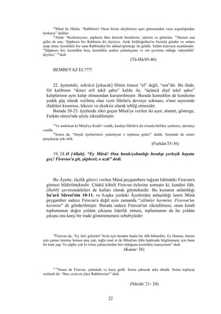 45
Mûsâ ile Hârûn: “Rabbimiz! Onun bizim aleyhimize aşırı gitmesinden veya azgınlığından
korkarız” dediler.
46
Allah: “Korkmayınız, şüphesiz Ben ikinizle beraberim, işitirim ve görürüm. 47
Hemen ona
gidin de ona; ‘Şüphesiz biz Rabbinin iki elçisiyiz. Artık İsrâîloğulları'nı bizimle gönder ve onlara
azap etme; kesinlikle biz sana Rabbinden bir alâmet/gösterge ile geldik. Selâm kılavuza uyanlaradır.
48
Şüphesiz biz; kesinlikle bize, kesinlikle azabın yalanlayana ve sırt çevirene olduğu vahyedildi’
deyiniz.” 46
dedi
(Tâ-Hâ/45-46)
BEMBEYAZ EL????
22. âyetetteki, tahrücü [çıkacak] filinin öznesi “el” değil, “sen”dir. Bu ifade,
fiil kalıbının “ikinci eril tekil şahıs” kalıbı ile, “üçüncü dişil tekil şahıs”
kalıplarının aynı kalıp olmasından karıştırılmıştır. Burada kastedilen de kendisine
yedek güç olarak verilmiş olan vezir Hârûn'u devreye sokması, o'nun sayesinde
ifadeleri kusursuz, lekesiz ve eksiksiz olarak tebliğ etmesidir.
Burada 20-23. âyetlerde zikri geçen Mûsâ'ya verilen iki ayet; alamet, gösterge,
Furkân sûresi'nde şöyle zikredilmiştir:
35
Ve andolsun ki Mûsâ'ya Kitab'ı verdik, kardeşi Hârûn'u da o'nunla birlikte yardımcı, destekçi
verdik.
36
Sonra da, “Haydi âyetlerimizi yalanlayan o topluma gidin!” dedik. Sonunda da onları
parçalayıp yok ettik.
(Furkân/35-36)
19, 24.O [Allah], “Ey Mûsâ! Onu bırak/çobanlığı bırakıp yerleşik hayata
geç! Firavun'a git, şüphesiz o azdı” dedi.
Bu Âyette, elçilik görevi verilen Mûsâ peygambere tuğyan hâlindeki Firavun'a
gitmesi bildirilmektedir. Çünkü kibirli Firavun öylesine azmıştır ki, kendini ilâh,
[Rabb] çevresindekileri de kulları olarak görmektedir. Bu kıssanın anlatıldığı
Şu'arâ Sûresi'nin 10-11. ve b,aşka yerdeki Âyetlerden anlaşıldığı üzere Mûsâ
peygamber sadece Firavun'a değil aynı zamanda "zâlimler kavmine, Firavun'un
kavmine" de gönderilmiştir. Burada sadece Firavun'un zikredilmesi, onun kendi
toplumunun doğru yoldan çıkışına liderlik etmesi, toplumunun da bu yoldan
çıkışta ona karşı bir irade gösterememesi sebebiyledir:
38
Firavun da, “Ey ileri gelenler! Sizin için benden başka bir ilâh bilmedim. Ey Haman, benim
için çamur üzerine hemen ateş yak; tuğla imal et de Mûsâ'nın ilâhı hakkında bilgilenmem için bana
bir kule yap. Ve şüphe yok ki o'nun yalancılardan biri olduğuna kesinlikle inanıyorum” dedi.
(Kasas/ 38)
21-24
Sonra da Firavun, yalanladı ve karşı geldi. Sonra çabucak arka döndü. Sonra toplayıp
seslendi de: “Ben, sizin en yüce Rabbinizim!” dedi.
(Nâziât/ 21- 24)
22
 