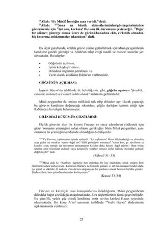 36
Allah: “Ey Mûsâ! İstediğin sana verildi.” dedi.
21
Allah: “23
Sana en büyük alâmetlerimizden/göstergelerimizden
göstermemiz için 21
tut onu, korkma! Biz onu ilk durumuna çevireceğiz. 22
Diğer
bir alâmet; gösterge olmak üzere de gücünü/kanadına ekle, çirkinlik olmadan
hiç kusursuz, mükemmelce çıkacaksın” dedi.
Bu Âyet gurubunda, verilen görevi yerine getirebilmek için Mûsâ peygamberin
kendisine gerekli gördüğü ve Allah'tan talep ettiği maddî ve manevî unsûrlar yer
almaktadır. Bu talepler;
• Göğsünün açılması,
• İşinin kolaylaştırılması,
• Dilindeki düğümün çözülmesi ve
• Vezir olarak kendisine Hârûn'un verilmesidir.
GÖĞSÜNÜN AÇILMASI:
İnşirah Sûresi'nin tahlilinde de belirttiğimiz gibi, göğsün açılması "ferahlık,
rahatlık, metanet ve cesaret sahibi olmak" anlamına gelmektedir.
Mûsâ peygamber de, malını mülkünü terk edip ehlinden ayrı olarak yapacağı
bu görevin kendisine doğuracağı sıkıntıları, göğüs darlığını tahmin ettiği için
Rabbinden bu talepte bulunmuştur.
DİLİNDEKİ DÜĞÜMÜN ÇÖZÜLMESİ:
Elçilik görevini alan bir kişinin Firavun ve saray adamlarını etkilemek için
güzel konuşma yeteneğine sahip olması gerektiğini bilen Mûsâ peygamber, aynı
zamanda bu yeteneğin kendisinde olmadığını da biliyordu:
51-53
Ve Firavun, toplumunun içinde seslendi: “Ey toplumum! Mısır hükümdarlığı ve altımdan
akıp giden şu ırmaklar benim değil mi? Hâlâ görmüyor musunuz? Yahut ben, şu zavallının ta
kendisi olan; nerede ise meramını anlatamayan kişiden daha hayırlı değil miyim? Hem o'nun
üzerine altın bilezikler atılmalı veya kendisiyle beraber sımsıkı saflar hâlinde melekler gelmeli
değil miydi?” dedi.
(Zühruf/ 51- 53)
33,34
Mûsâ dedi ki: “Rabbim! Şüphesiz ben onlardan bir kişi öldürdüm, şimdi onların beni
öldürmelerinden korkuyorum. Kardeşim Hârûn'u da benimle gönder; o, dil bakımından benden daha
iyi, güzel ve etkilidir. O nedenle o'nu da beni doğrulayan bir yardımcı olarak benimle birlikte gönder.
Şüphesiz ben, beni yalanlamalarından korkuyorum.”
(Kasas/ 33–34)
Firavun ve kavmiyle olan konuşmalarına bakıldığında, Mûsâ peygamberin
dilindeki bağın çözüldüğü anlaşılmaktadır. Zira söylemlerinin tümü gayet beliğdir.
Bu güzellik, yedek güç olarak kendisine vezir verilen kardeşi Harun sayesinde
oluşmaktadır. Bu konu A’raf suresinin tahlilinde “Yed-i Beyza” ifadesininin
açıklamasında verilmiştir.
23
 