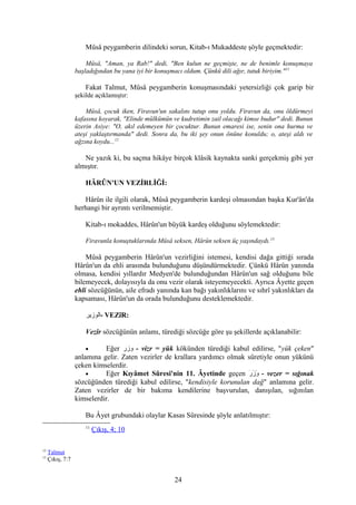 Mûsâ peygamberin dilindeki sorun, Kitab-ı Mukaddeste şöyle geçmektedir:
Mûsâ, "Aman, ya Rab!" dedi, "Ben kulun ne geçmişte, ne de benimle konuşmaya
başladığından bu yana iyi bir konuşmacı oldum. Çünkü dili ağır, tutuk biriyim."11
Fakat Talmut, Mûsâ peygamberin konuşmasındaki yetersizliği çok garip bir
şekilde açıklamıştır:
Mûsâ, çocuk iken, Firavun'un sakalını tutup onu yoldu. Firavun da, onu öldürmeyi
kafasına koyarak, "Elinde mülkümün ve kudretimin zail olacağı kimse budur" dedi. Bunun
üzerin Asiye: "O, akıl edemeyen bir çocuktur. Bunun emaresi ise, senin ona hurma ve
ateşi yaklaştırmanda" dedi. Sonra da, bu iki şey onun önüne konuldu; o, ateşi aldı ve
ağzına koydu...12
Ne yazık ki, bu saçma hikâye birçok klâsik kaynakta sanki gerçekmiş gibi yer
almıştır.
HÂRÛN'UN VEZİRLİĞİ:
Hârûn ile ilgili olarak, Mûsâ peygamberin kardeşi olmasından başka Kur'ân'da
herhangi bir ayrıntı verilmemiştir.
Kitab-ı mokaddes, Hârûn'un büyük kardeş olduğunu söylemektedir:
Firavunla konuştuklarında Mûsâ seksen, Hârûn seksen üç yaşındaydı.13
Mûsâ peygamberin Hârûn'un vezirliğini istemesi, kendisi dağa gittiği sırada
Hârûn'un da ehli arasında bulunduğunu düşündürmektedir. Çünkü Hârûn yanında
olmasa, kendisi yıllardır Medyen'de bulunduğundan Hârûn'un sağ olduğunu bile
bilemeyecek, dolayısıyla da onu vezir olarak isteyemeyecekti. Ayrıca Âyette geçen
ehli sözcüğünün, aile efradı yanında kan bağı yakınlıklarını ve sıhrî yakınlıkları da
kapsaması, Hârûn'un da orada bulunduğunu desteklemektedir.
‫-الوزير‬ VEZîR:
Vezîr sözcüğünün anlamı, türediği sözcüğe göre şu şekillerde açıklanabilir:
• Eğer ‫وزر‬ - vizr = yük kökünden türediği kabul edilirse, "yük çeken"
anlamına gelir. Zaten vezirler de krallara yardımcı olmak sûretiyle onun yükünü
çeken kimselerdir.
• Eğer Kıyâmet Sûresi'nin 11. Âyetinde geçen ‫ر‬َ - ‫ز‬َ - ‫و‬َ - - vezer = sığınak
sözcüğünden türediği kabul edilirse, "kendisiyle korunulan dağ" anlamına gelir.
Zaten vezirler de bir bakıma kendilerine başvurulan, danışılan, sığınılan
kimselerdir.
Bu Âyet grubundaki olaylar Kasas Sûresinde şöyle anlatılmıştır:
11
Çıkış, 4; 10
12
Talmut
13
Çıkış, 7:7
24
 
