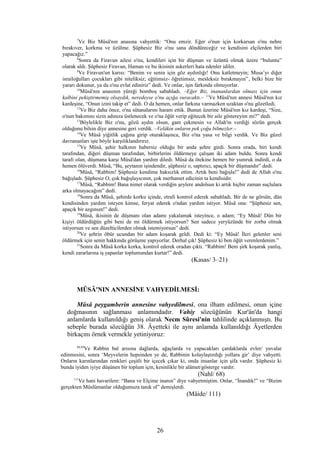 7
Ve Biz Mûsâ'nın anasına vahyettik: “Onu emzir. Eğer o'nun için korkarsan o'nu nehre
bırakıver, korkma ve üzülme. Şüphesiz Biz o'nu sana döndüreceğiz ve kendisini elçilerden biri
yapacağız.”
8
Sonra da Firavun ailesi o'nu, kendileri için bir düşman ve üzüntü olmak üzere “buluntu”
olarak aldı. Şüphesiz Firavun, Haman ve bu ikisinin askerleri hata edenler idiler.
9
Ve Firavun'un karısı: “Benim ve senin için göz aydınlığı! Onu katletmeyin; Musa’yı diğer
israiloğulları çocukları gibi niteliksiz; eğitimsiz- öğretimsiz, mesleksiz bırakmayın”, belki bize bir
yararı dokunur, ya da o'nu evlat ediniriz” dedi. Ve onlar, işin farkında olmuyorlar.
10
Mûsâ'nın anasının yüreği bomboş sabahladı. –Eğer Biz, inananlardan olması için onun
kalbini pekiştirmemiş olsaydık, neredeyse o'nu açığa vuracaktı.– 11
Ve Mûsâ'nın annesi Mûsâ'nın kız
kardeşine, “Onun izini takip et” dedi. O da hemen, onlar farkına varmazken uzaktan o'nu gözetledi.
12
Ve Biz daha önce, o'na sütanalarını haram ettik. Bunun üzerine Mûsâ'nın kız kardeşi, “Size,
o'nun bakımını sizin adınıza üstlenecek ve o'na öğüt verip eğitecek bir aile göstereyim mi?” dedi.
13
Böylelikle Biz o'nu, gözü aydın olsun, gam çekmesin ve Allah'ın verdiği sözün gerçek
olduğunu bilsin diye annesine geri verdik. –Velâkin onların pek çoğu bilmezler.–
14
Ve Mûsâ yiğitlik çağına girip oturaklaşınca, Biz o'na yasa ve bilgi verdik. Ve Biz güzel
davrananları işte böyle karşılıklandırırız.
15
Ve Mûsâ, şehir halkının habersiz olduğu bir anda şehre girdi. Sonra orada, biri kendi
tarafından, diğeri düşman tarafından, birbirlerini öldürmeye çalışan iki adam buldu. Sonra kendi
tarafı olan, düşmana karşı Mûsâ'dan yardım diledi. Mûsâ da ötekine hemen bir yumruk indirdi, o da
hemen ölüverdi. Mûsâ, “Bu, şeytanın işindendir, şüphesiz o, saptırıcı, apaçık bir düşmandır” dedi.
16
Mûsâ, “Rabbim! Şüphesiz kendime haksızlık ettim. Artık beni bağışla!” dedi de Allah o'nu
bağışladı. Şüphesiz O, çok bağışlayıcının, çok merhamet edicinin ta kendisidir.
17
Mûsâ, “Rabbim! Bana nimet olarak verdiğin şeylere andolsun ki artık hiçbir zaman suçlulara
arka olmayacağım” dedi.
18
Sonra da Mûsâ, şehirde korku içinde, etrafı kontrol ederek sabahladı. Bir de ne görsün, dün
kendisinden yardım isteyen kimse, feryat ederek o'ndan yardım istiyor. Mûsâ ona: “Şüphesiz sen,
apaçık bir azgınsın!” dedi.
19
Mûsâ, ikisinin de düşmanı olan adamı yakalamak isteyince, o adam; “Ey Mûsâ! Dün bir
kişiyi öldürdüğün gibi beni de mi öldürmek istiyorsun? Sen sadece yeryüzünde bir zorba olmak
istiyorsun ve sen düzelticilerden olmak istemiyorsun” dedi.
20
Ve şehrin öbür ucundan bir adam koşarak geldi. Dedi ki: “Ey Mûsâ! İleri gelenler seni
öldürmek için senin hakkında görüşme yapıyorlar. Derhal çık! Şüphesiz ki ben öğüt verenlerdenim.”
21
Sonra da Mûsâ korka korka, kontrol ederek oradan çıktı. “Rabbim! Beni şirk koşarak yanlış,
kendi zararlarına iş yapanlar toplumundan kurtar!” dedi.
(Kasas/ 3–21)
MÛSÂ'NIN ANNESİNE VAHYEDİLMESİ:
Mûsâ peygamberin annesine vahyedilmesi, ona ilham edilmesi, onun içine
doğmasının sağlanması anlamındadır. Vahiy sözcüğünün Kur'ân'da hangi
anlamlarda kullanıldığı geniş olarak Necm Sûresi'nin tahlilinde açıklanmıştı. Bu
sebeple burada sözcüğün 38. Âyetteki ile aynı anlamda kullanıldığı Âyetlerden
birkaçını örnek vermekle yetiniyoruz:
68,69
Ve Rabbin bal arısına dağlarda, ağaçlarda ve yapacakları çardaklarda evler/ yuvalar
edinmesini, sonra ‘Meyvelerin hepsinden ye de, Rabbinin kolaylaştırdığı yollara gir’ diye vahyetti.
Onların karınlarından renkleri çeşitli bir içecek çıkar ki, onda insanlar için şifa vardır. Şüphesiz ki
bunda iyiden iyiye düşünen bir toplum için, kesinlikle bir alâmet/gösterge vardır.
(Nahl/ 68)
111
Ve hani havarilere: “Bana ve Elçime inanın” diye vahyetmiştim. Onlar, “İnandık!” ve “Bizim
gerçekten Müslümanlar olduğumuza tanık ol” demişlerdi.
(Mâide/ 111)
26
 