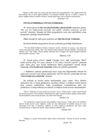 12
Böylece Allah, onları iki evrede yedi gök olmak üzere gerçekleştirdi ve her göğün kendi işini
içine yükledi. Biz en yakın göğü kandillerle ve korumayla süsledik. İşte bu, en üstün, en güçlü, en
şerefli, mağlûp edilmesi mümkün olmayan/ mutlak galip olanın, çok iyi bilenin ayarlamasıdır.
(Fussılet/ 12)
FİTNELENDİRDİKÇE FİTNELENDİRMEK:
40. Âyette geçen Ve Biz seni fitnelendirdikçe fitnelendirdik ifadesinin anlamı,
"Biz seni nice badirelerden geçirdik, seni eğittik, cürufunu temizleyip saf hâle
getirdik" demektir. Buradan da Mûsâ peygamberin uzun süre eğitildikten sonra
peygamber yapıldığı anlaşılmaktadır.
Fitne sözcüğü ile ilgili geniş açıklama için Sâd Sûresi'nde verilmiştir.
Kur'ân'da İbrâhîm peygamberin de aynı yollardan geçirildiği bildirilmiştir:
124
Ve hani Rabbi İbrâhîm'i, birtakım kelimeler/ yaralar, sıkıntılar ile sınamış, o da onları tam
olarak yerine getirmişti. Rabbi, “Ben, seni insanlara önder yapanım” demişti. İbrâhîm, “Soyumdan da
önderler yap!” dedi. Rabbi, “Benim ahdim/ tutulmak üzere verdiğim söz, kendi benliğine haksızlık
eden kimselere ulaşmaz!” dedi.
(Bakara/ 124)
41. Âyette geçen ‫اصسطناع‬ - istınâ' sözcüğü, ‫سنع‬‫س‬‫ص‬ - sun' mastarından "İftial"
kalıbı üzerine olup "bir sanat edinmek ve bir sanayi mamulü yapmak" anlamına
gelir. Buna göre, aynı Âyette Rabbimizin Mûsâ peygambere yönelik olarak
kullandığı, Seni kendim için yetiştirdim ifadesi iki şekilde açıklanabilir:
1- Rabbimiz, topluma göndereceği elçiyi seçip onu doğumundan itibaren bir
sanat eseri veya bir sınaî mamul yaparcasına -özel bir itina ile- yetiştirdiği için ona
"Seni kendim için yetiştirdim" demiştir.
Bu noktada şu hususu tekrar hatırlatmakta yarar vardır: Yüce Allah'ın
toplumlara elçi ve kitap göndermesi, insanlara rahmeti ve hidâyeti kendi üzerine
borç yazması sebebiyledir. Tıpkı yarattıklarını rızıklandırması gibi, elçi
göndermesi ve kitap indirmesi de rahmeti ve hidâyeti kendi üzerine almasındandır:
12
De ki: “Göklerde ve yerde olanlar kim içindir?” De ki: “Allah içindir.” Allah, rahmeti Kendi
zâtı üzerine yazmıştır. Sizi kesinlikle, kendisinde asla şüphe olmayan kıyâmet gününe toplayacaktır.
Kendi kendilerini zarara sokan kimseler, işte onlar iman etmezler.
(En'âm/ 12)
54
Ve âyetlerimize inanan kimseler sana geldikleri zaman hemen: “Selâm olsun size! Rabbiniz
rahmeti Kendi üzerine yazdı. Şüphesiz sizden her kim bilmeyerek bir kötülük işleyip de sonra
arkasından tevbe eder ve düzeltirse; şüphesiz ki Allah, kullarının günahlarını çok örten, onları
cezalandırmayan ve bağışı bol olandır, engin merhamet sahibidir” de!
(En'âm/ 54)
12
Doğruya ve güzele kılavuzlamak sadece Bizim üzerimizedir. 13
Sonrası da öncesi de sadece
Bizimdir.
(Leyl/ 12)
27
 