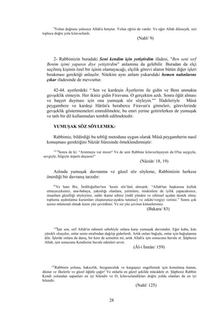 9
Yolun doğrusu yalnızca Allah'a borçtur. Yolun eğrisi de vardır. Ve eğer Allah dileseydi, sizi
topluca doğru yola kılavuzlardı.
(Nahl/ 9)
2- Rabbimizin buradaki Seni kendim için yetiştirdim ifadesi, "Ben seni sırf
Benim işimi yapasın diye yetiştirdim" anlamına da gelebilir. Buradan da elçi
seçilmiş kişinin özel bir işinin olamayacağı, elçilik görevi alanın bütün diğer işleri
bırakması gerektiği anlaşılır. Nitekim aynı anlam yukarıdaki hemen nalınlarını
çıkar ifadesinde de mevcuttur.
42-44. ayetlerdeki “ Sen ve kardeşin Âyetlerim ile gidin ve Beni anmakta
gevşeklik etmeyin. Her ikiniz gidin Firavuna. O gerçekten azdı. Sonra öğüt alması
ve haşyet duyması için ona yumuşak söz söyleyin."” İfadeleriyle Mûsâ
peygambere ve kardeşi Hârûn'a beraberce Firavun'a gitmeleri, görevlerinde
gevşeklik göstermemeleri emredilmekte, bu emri yerine getirirlerken de yumuşak
ve tatlı bir dil kullanmaları tembih edilmektedir.
YUMUŞAK SÖZ SÖYLEMEK:
Rabbimiz, bildirdiği bu tebliğ metoduna uygun olarak Mûsâ peygamberin nasıl
konuşması gerektiğini Nâziât Sûresinde örneklendirmiştir:
18,19
Sonra de ki: “Arınmaya var mısın? Ve de seni Rabbine kılavuzlayayım da O'na saygıyla,
sevgiyle, bilgiyle ürperti duyasın!”
(Nâziât/ 18, 19)
Aslında yumuşak davranma ve güzel söz söyleme, Rabbimizin herkese
önerdiği bir davranış tarzıdır:
83
Ve hani Biz, İsrâîloğulları'nın ‘kesin söz’ünü almıştık: “Allah'tan başkasına kulluk
etmeyeceksiniz, ana-babaya, yakınlığı olanlara, yetimlere, miskinlere de iyilik yapacaksınız,
insanlara güzelliği söyleyiniz, salâtı ikame ediniz [mâlî yönden ve zihinsel açıdan destek olma;
toplumu aydınlatma kurumları oluşturunuz-ayakta tutunuz] ve zekâtı/vergiyi veriniz.” Sonra çok
azınız müstesnâ olmak üzere yüz çevirdiniz. Ve siz yüz çeviren kimselersiniz.
(Bakara/ 83)
159
İşte sen, sırf Allah'ın rahmeti sebebiyle onlara karşı yumuşak davrandın. Eğer kaba, katı
yürekli olsaydın, onlar senin etrafından dağılıp giderlerdi. Artık onları bağışla, onlar için bağışlanma
dile. İşlerde onlara da danış, bir kere de azmettin mi, artık Allah'a işin sonucunu havale et. Şüphesiz
Allah, işin sonucunu Kendisine havale edenleri sever.
(Âl-i İmrân/ 159)
125
Rabbinin yoluna, haksızlık, bozgunculuk ve kargaşayı engellemek için konulmuş kanun,
düstur ve ilkelerle ve güzel öğütle çağır! Ve onlarla en güzel şekilde mücâdele et. Şüphesiz Rabbin
Kendi yolundan sapanları en iyi bilendir ve O, kılavuzlandıkları doğru yolda olanları da en iyi
bilendir.
(Nahl/ 125)
28
 