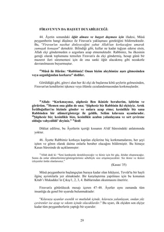 FİRAVUN'UN DA HAŞYET DUYABİLECEĞİ:
44. Âyetin sonundaki öğüt alması ve haşyet duyması için ifadesi, Mûsâ
peygamberin hangi düşünce ile Firavun'a yaklaşması gerektiğini bildirmektedir.
Bu, "Firavun'un nasihat dinleyeceğini yahut Allah'tan korkacağını umarak
yumuşak konuşun" demektir. Bilindiği gibi, kullar ne kadar tuğyan ederse etsin,
Allah elçi göndermeden o azgınlara azap etmemektedir. Rabbimiz, bu ilkesinin
gereği olarak toplumunu temsilen Firavun'a da elçi göndermiş, hesap günü bir
mazeret ileri sürememesi için de ona sanki öğüt alacakmış gibi nezaketle
davranılmasını buyurmuştur.
45
Mûsâ ile Hârûn: “Rabbimiz! Onun bizim aleyhimize aşırı gitmesinden
veya azgınlığından korkarız” dediler.
Görüldüğü gibi, görevi alan her iki elçi de başlarına kötü şeylerin gelmesinden,
Firavun'un kendilerini işkence veya ölümle cezalandırmasından korkmuşlardır.
46
Allah: “Korkmayınız, şüphesiz Ben ikinizle beraberim, işitirim ve
görürüm. 47
Hemen ona gidin de ona; ‘Şüphesiz biz Rabbinin iki elçisiyiz. Artık
İsrâîloğulları'nı bizimle gönder ve onlara azap etme; kesinlikle biz sana
Rabbinden bir alâmet/gösterge ile geldik. Selâm kılavuza uyanlaradır.
48
Şüphesiz biz; kesinlikle bize, kesinlikle azabın yalanlayana ve sırt çevirene
olduğu vahyedildi’ deyiniz.” 46
dedi
Dikkat edilirse, bu Âyetlerin içeriği kıssanın A'râf Sûresindeki anlatımında
yoktur.
46. Âyette Rabbimiz korkuya kapılan elçilerine hiç korkmamalarını, her şeyi
işiten ve gören olarak daima onlarla beraber olacağını bildirmiştir. Bu himaye
Kasas Sûresinde de açıklanmıştır:
35
Allah dedi ki: “Seni kardeşinle destekleyeceğiz ve ikiniz için bir güç, iktidar oluşturacağız.
Sonra da onlar alâmetlerimiz/göstergelerimiz sebebiyle size erişemeyecekler. Siz ikiniz ve ikinizi
izleyenler üstün olanlarsınız.”
(Kasas/ 35)
Mûsâ peygamberin başlangıçtan buraya kadar olan hikâyesi, Tevrât'ta bir hayli
ilginç ayrıntılarla yer almaktadır. Bir karşılaştırma yapılması için bu konunun
Kitab’ı Mukaddes’in Çıkış/1, 2, 3, 4. Bablarından okunmasını öneririz.
Firavun'a götürülecek mesajı içeren 47–48. Âyetler aynı zamanda tüm
insanlığa da genel bir uyarıda bulunmaktadır:
"Kılavuza uyanlar esenlik ve mutluluk içinde, kılavuzu yalanlayan, ondan yüz
çevirenler ise azap ve sıkıntı içinde olacaklardır." Bu uyarı, ilk elçiden son elçiye
kadar tüm peygamberlerin yaptığı bir uyarıdır:
29
 